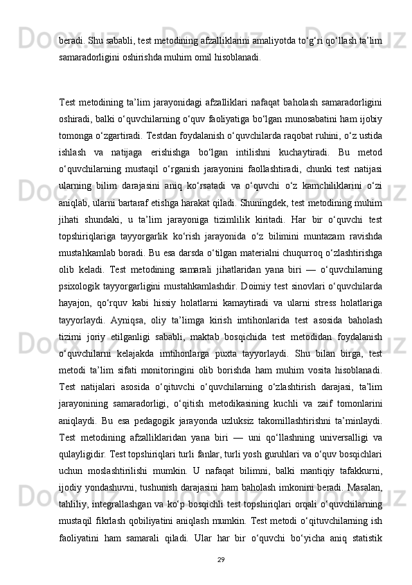 beradi. Shu sababli, test metodining afzalliklarini amaliyotda to‘g‘ri qo‘llash ta’lim
samaradorligini oshirishda muhim omil hisoblanadi.
Test   metodining   ta’lim   jarayonidagi   afzalliklari   nafaqat   baholash   samaradorligini
oshiradi, balki o‘quvchilarning o‘quv faoliyatiga bo‘lgan munosabatini ham ijobiy
tomonga o‘zgartiradi. Testdan foydalanish o‘quvchilarda raqobat ruhini, o‘z ustida
ishlash   va   natijaga   erishishga   bo‘lgan   intilishni   kuchaytiradi.   Bu   metod
o‘quvchilarning   mustaqil   o‘rganish   jarayonini   faollashtiradi,   chunki   test   natijasi
ularning   bilim   darajasini   aniq   ko‘rsatadi   va   o‘quvchi   o‘z   kamchiliklarini   o‘zi
aniqlab, ularni bartaraf etishga harakat qiladi. Shuningdek, test metodining muhim
jihati   shundaki,   u   ta’lim   jarayoniga   tizimlilik   kiritadi.   Har   bir   o‘quvchi   test
topshiriqlariga   tayyorgarlik   ko‘rish   jarayonida   o‘z   bilimini   muntazam   ravishda
mustahkamlab boradi. Bu esa darsda o‘tilgan materialni chuqurroq o‘zlashtirishga
olib   keladi.   Test   metodining   samarali   jihatlaridan   yana   biri   —   o‘quvchilarning
psixologik  tayyorgarligini  mustahkamlashdir.   Doimiy  test  sinovlari  o‘quvchilarda
hayajon,   qo‘rquv   kabi   hissiy   holatlarni   kamaytiradi   va   ularni   stress   holatlariga
tayyorlaydi.   Ayniqsa,   oliy   ta’limga   kirish   imtihonlarida   test   asosida   baholash
tizimi   joriy   etilganligi   sababli,   maktab   bosqichida   test   metodidan   foydalanish
o‘quvchilarni   kelajakda   imtihonlarga   puxta   tayyorlaydi.   Shu   bilan   birga,   test
metodi   ta’lim   sifati   monitoringini   olib   borishda   ham   muhim   vosita   hisoblanadi.
Test   natijalari   asosida   o‘qituvchi   o‘quvchilarning   o‘zlashtirish   darajasi,   ta’lim
jarayonining   samaradorligi,   o‘qitish   metodikasining   kuchli   va   zaif   tomonlarini
aniqlaydi.   Bu   esa   pedagogik   jarayonda   uzluksiz   takomillashtirishni   ta’minlaydi.
Test   metodining   afzalliklaridan   yana   biri   —   uni   qo‘llashning   universalligi   va
qulayligidir. Test topshiriqlari turli fanlar, turli yosh guruhlari va o‘quv bosqichlari
uchun   moslashtirilishi   mumkin.   U   nafaqat   bilimni,   balki   mantiqiy   tafakkurni,
ijodiy yondashuvni, tushunish darajasini  ham baholash imkonini beradi. Masalan,
tahliliy, integrallashgan va ko‘p bosqichli  test  topshiriqlari  orqali  o‘quvchilarning
mustaqil  fikrlash qobiliyatini  aniqlash mumkin. Test  metodi o‘qituvchilarning ish
faoliyatini   ham   samarali   qiladi.   Ular   har   bir   o‘quvchi   bo‘yicha   aniq   statistik
29 