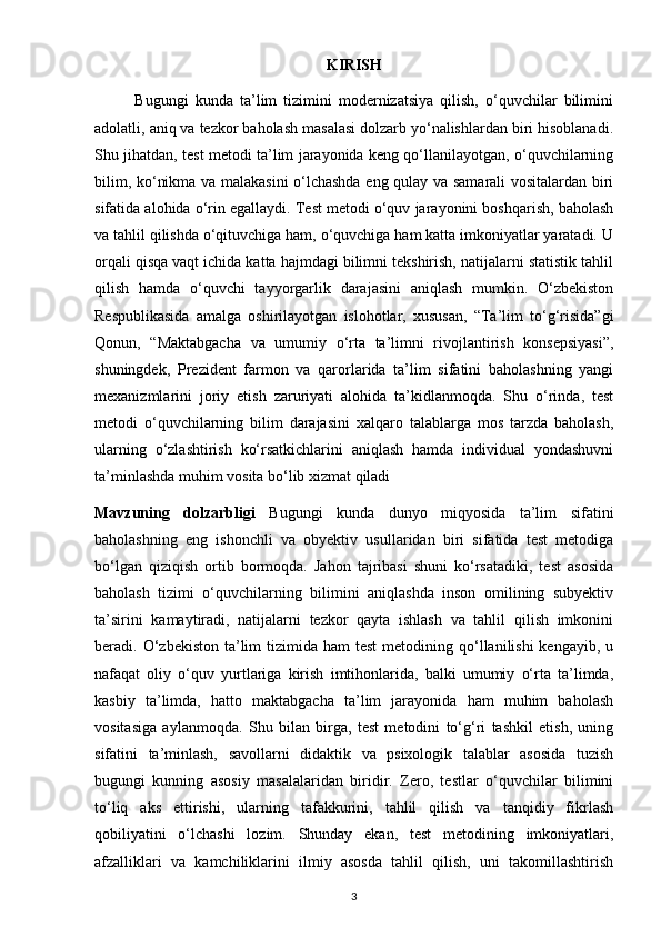 KIRISH
            Bugungi   kunda   ta’lim   tizimini   modernizatsiya   qilish,   o‘quvchilar   bilimini
adolatli, aniq va tezkor baholash masalasi dolzarb yo‘nalishlardan biri hisoblanadi.
Shu jihatdan, test metodi ta’lim jarayonida keng qo‘llanilayotgan, o‘quvchilarning
bilim, ko‘nikma va malakasini o‘lchashda eng qulay va samarali vositalardan biri
sifatida alohida o‘rin egallaydi. Test metodi o‘quv jarayonini boshqarish, baholash
va tahlil qilishda o‘qituvchiga ham, o‘quvchiga ham katta imkoniyatlar yaratadi. U
orqali qisqa vaqt ichida katta hajmdagi bilimni tekshirish, natijalarni statistik tahlil
qilish   hamda   o‘quvchi   tayyorgarlik   darajasini   aniqlash   mumkin.   O‘zbekiston
Respublikasida   amalga   oshirilayotgan   islohotlar,   xususan,   “Ta’lim   to‘g‘risida”gi
Qonun,   “Maktabgacha   va   umumiy   o‘rta   ta’limni   rivojlantirish   konsepsiyasi”,
shuningdek,   Prezident   farmon   va   qarorlarida   ta’lim   sifatini   baholashning   yangi
mexanizmlarini   joriy   etish   zaruriyati   alohida   ta’kidlanmoqda.   Shu   o‘rinda,   test
metodi   o‘quvchilarning   bilim   darajasini   xalqaro   talablarga   mos   tarzda   baholash,
ularning   o‘zlashtirish   ko‘rsatkichlarini   aniqlash   hamda   individual   yondashuvni
ta’minlashda muhim vosita bo‘lib xizmat qiladi
Mavzuning   dolzarbligi   Bugungi   kunda   dunyo   miqyosida   ta’lim   sifatini
baholashning   eng   ishonchli   va   obyektiv   usullaridan   biri   sifatida   test   metodiga
bo‘lgan   qiziqish   ortib   bormoqda.   Jahon   tajribasi   shuni   ko‘rsatadiki,   test   asosida
baholash   tizimi   o‘quvchilarning   bilimini   aniqlashda   inson   omilining   subyektiv
ta’sirini   kamaytiradi,   natijalarni   tezkor   qayta   ishlash   va   tahlil   qilish   imkonini
beradi. O‘zbekiston  ta’lim   tizimida ham   test   metodining qo‘llanilishi  kengayib,  u
nafaqat   oliy   o‘quv   yurtlariga   kirish   imtihonlarida,   balki   umumiy   o‘rta   ta’limda,
kasbiy   ta’limda,   hatto   maktabgacha   ta’lim   jarayonida   ham   muhim   baholash
vositasiga   aylanmoqda.   Shu   bilan   birga,   test   metodini   to‘g‘ri   tashkil   etish,   uning
sifatini   ta’minlash,   savollarni   didaktik   va   psixologik   talablar   asosida   tuzish
bugungi   kunning   asosiy   masalalaridan   biridir.   Zero,   testlar   o‘quvchilar   bilimini
to‘liq   aks   ettirishi,   ularning   tafakkurini,   tahlil   qilish   va   tanqidiy   fikrlash
qobiliyatini   o‘lchashi   lozim.   Shunday   ekan,   test   metodining   imkoniyatlari,
afzalliklari   va   kamchiliklarini   ilmiy   asosda   tahlil   qilish,   uni   takomillashtirish
3 