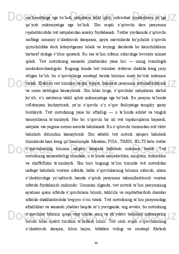 ma’lumotlarga   ega   bo‘ladi,   natijalarni   tahlil   qilib,   individual   yondashuvni   yo‘lga
qo‘yish   imkoniyatiga   ega   bo‘ladi.   Shu   orqali   o‘qituvchi   dars   jarayonini
rejalashtirishda test natijalaridan amaliy foydalanadi. Testlar yordamida o‘qituvchi
sinfdagi   umumiy   o‘zlashtirish   darajasini,   qaysi   mavzularda   ko‘pchilik   o‘quvchi
qiyinchilikka   duch   kelayotganini   biladi   va   keyingi   darslarda   bu   kamchiliklarni
bartaraf  etishga   e’tibor  qaratadi.  Bu  esa  ta’lim   sifatini  oshirishga  bevosita   xizmat
qiladi.   Test   metodining   samarali   jihatlaridan   yana   biri   —   uning   texnologik
moslashuvchanligidir.   Bugungi   kunda   test   tizimlari   elektron   shaklda   keng   joriy
etilgan   bo‘lib,   bu   o‘quvchilarga   mustaqil   tarzda   bilimini   sinab   ko‘rish   imkonini
beradi. Elektron test tizimlari vaqtni tejaydi, baholash jarayonini avtomatlashtiradi
va   inson   xatoligini   kamaytiradi.   Shu   bilan   birga,   o‘quvchilar   natijalarini   darhol
ko‘rib,   o‘z   xatolarini   tahlil   qilish   imkoniyatiga   ega   bo‘ladi.   Bu   jarayon   ta’limda
refleksiyani   kuchaytiradi,   ya’ni   o‘quvchi   o‘z   o‘quv   faoliyatiga   tanqidiy   qaray
boshlaydi.   Test   metodining   yana   bir   afzalligi   —   u   ta’limda   adolat   va   tenglik
tamoyillarini   ta’minlaydi.   Har   bir   o‘quvchi   bir   xil   test   topshiriqlarini   bajaradi,
natijalar esa yagona mezon asosida baholanadi. Bu o‘qituvchi tomonidan sub’ektiv
baholash   ehtimolini   kamaytiradi.   Shu   sababli   test   metodi   xalqaro   baholash
tizimlarida ham keng qo‘llanilmoqda. Masalan, PISA, TIMSS, IELTS kabi testlar
o‘quvchilarning   bilimini   xalqaro   darajada   baholash   imkonini   beradi.   Test
metodining samaradorligi shundaki, u ta’limda natijadorlikni, aniqlikni, tezkorlikni
va   shaffoflikni   ta’minlaydi.   Shu   bois   bugungi   ta’lim   tizimida   test   metodidan
nafaqat   baholash   vositasi   sifatida,   balki   o‘quvchilarning   bilimini   oshirish,   ularni
o‘zlashtirishga   yo‘naltirish   hamda   o‘qitish   jarayonini   takomillashtirish   vositasi
sifatida  foydalanish  muhimdir.  Umuman   olganda,   test  metodi  ta’lim   jarayonining
ajralmas   qismi   sifatida   o‘quvchilarni   bilimli,   tahlilchi   va   raqobatbardosh   shaxslar
sifatida  shakllantirishda   beqiyos   o‘rin  tutadi.   Test   metodining   ta’lim   jarayonidagi
afzalliklari va samarali jihatlari haqida so‘z yuritganda, eng avvalo, bu metodning
o‘quvchilar   bilimini   qisqa   vaqt   ichida,   aniq   va   ob’yektiv   baholash   imkoniyatini
berishi   bilan   ajralib   turishini   ta’kidlash   lozim.   Test   usuli   orqali   o‘quvchilarning
o‘zlashtirish   darajasi,   bilim   hajmi,   tafakkur   tezligi   va   mustaqil   fikrlash
30 