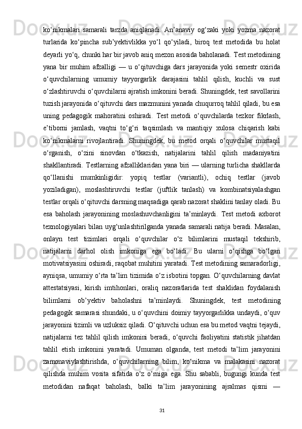 ko‘nikmalari   samarali   tarzda   aniqlanadi.   An’anaviy   og‘zaki   yoki   yozma   nazorat
turlarida   ko‘pincha   sub’yektivlikka   yo‘l   qo‘yiladi,   biroq   test   metodida   bu   holat
deyarli yo‘q, chunki har bir javob aniq mezon asosida baholanadi. Test metodining
yana   bir   muhim   afzalligi   —   u   o‘qituvchiga   dars   jarayonida   yoki   semestr   oxirida
o‘quvchilarning   umumiy   tayyorgarlik   darajasini   tahlil   qilish,   kuchli   va   sust
o‘zlashtiruvchi o‘quvchilarni ajratish imkonini beradi. Shuningdek, test savollarini
tuzish jarayonida o‘qituvchi dars mazmunini yanada chuqurroq tahlil qiladi, bu esa
uning   pedagogik   mahoratini   oshiradi.   Test   metodi   o‘quvchilarda   tezkor   fikrlash,
e’tiborni   jamlash,   vaqtni   to‘g‘ri   taqsimlash   va   mantiqiy   xulosa   chiqarish   kabi
ko‘nikmalarni   rivojlantiradi.   Shuningdek,   bu   metod   orqali   o‘quvchilar   mustaqil
o‘rganish,   o‘zini   sinovdan   o‘tkazish,   natijalarini   tahlil   qilish   madaniyatini
shakllantiradi. Testlarning afzalliklaridan yana biri — ularning turlicha shakllarda
qo‘llanishi   mumkinligidir:   yopiq   testlar   (variantli),   ochiq   testlar   (javob
yoziladigan),   moslashtiruvchi   testlar   (juftlik   tanlash)   va   kombinatsiyalashgan
testlar orqali o‘qituvchi darsning maqsadiga qarab nazorat shaklini tanlay oladi. Bu
esa   baholash   jarayonining   moslashuvchanligini   ta’minlaydi.   Test   metodi   axborot
texnologiyalari bilan uyg‘unlashtirilganda yanada samarali natija beradi. Masalan,
onlayn   test   tizimlari   orqali   o‘quvchilar   o‘z   bilimlarini   mustaqil   tekshirib,
natijalarni   darhol   olish   imkoniga   ega   bo‘ladi.   Bu   ularni   o‘qishga   bo‘lgan
motivatsiyasini oshiradi, raqobat muhitini yaratadi. Test metodining samaradorligi,
ayniqsa, umumiy o‘rta ta’lim tizimida o‘z isbotini topgan. O‘quvchilarning davlat
attestatsiyasi,   kirish   imtihonlari,   oraliq   nazoratlarida   test   shaklidan   foydalanish
bilimlarni   ob’yektiv   baholashni   ta’minlaydi.   Shuningdek,   test   metodining
pedagogik samarasi shundaki, u o‘quvchini doimiy tayyorgarlikka undaydi, o‘quv
jarayonini tizimli va uzluksiz qiladi. O‘qituvchi uchun esa bu metod vaqtni tejaydi,
natijalarni   tez   tahlil   qilish   imkonini   beradi,   o‘quvchi   faoliyatini   statistik   jihatdan
tahlil   etish   imkonini   yaratadi.   Umuman   olganda,   test   metodi   ta’lim   jarayonini
zamonaviylashtirishda,   o‘quvchilarning   bilim,   ko‘nikma   va   malakasini   nazorat
qilishda   muhim   vosita   sifatida   o‘z   o‘rniga   ega.   Shu   sababli,   bugungi   kunda   test
metodidan   nafaqat   baholash,   balki   ta’lim   jarayonining   ajralmas   qismi   —
31 