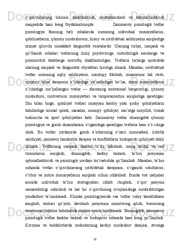 o‘quvchilarning   bilimini   shakllantirish,   mustahkamlash   va   takomillashtirish
maqsadida   ham   keng   foydalanilmoqda.                 Zamonaviy   psixologik   testlar
psixologiya   fanining   turli   sohalarida   insonning   individual   xususiyatlarini,
qobiliyatlarini, ijtimoiy moslashuvini, hissiy va intellektual salohiyatini aniqlashga
xizmat   qiluvchi   murakkab   diagnostik   vositalardir.   Ularning   turlari,   maqsadi   va
qo‘llanish   sohalari   testlarning   ilmiy   poydevoriga,   metodologik   asoslariga   va
psixometrik   talablarga   muvofiq   shakllantirilgan.   Testlarni   turlarga   ajratishda
ularning   maqsadi   va   diagnostik   obyektlari   hisobga   olinadi.   Masalan,   intellektual
testlar   insonning   aqliy   salohiyatini,   mantiqiy   fikrlash,   muammoni   hal   etish,
umumiy   bilim   darajasini   o‘lchashga   yo‘naltirilgan   bo‘lsa,   shaxs   xususiyatlarini
o‘lchashga   mo‘ljallangan   testlar   —   shaxsning   emotsional   barqarorligi,   ijtimoiy
moslashuvi,   motivatsion   xususiyatlari   va   temperamentini   aniqlashga   qaratilgan.
Shu   bilan   birga,   qobiliyat   testlari   muayyan   kasbiy   yoki   ijodiy   qobiliyatlarni
baholashga   xizmat   qiladi,   masalan,   musiqiy   qobiliyat,   san’atga   moyillik,   texnik
tushuncha   va   sport   qobiliyatlari   kabi.   Zamonaviy   testlar   shuningdek   ijtimoiy
psixologiya va guruh dinamikasini o‘rganishga qaratilgan testlarni ham o‘z ichiga
oladi.   Bu   testlar   yordamida   guruh   a’zolarining   o‘zaro   munosabati,   liderlik
salohiyati, jamoaviy hamkorlik darajasi va konfliktlarni boshqarish qobiliyati tahlil
qilinadi.   Testlarning   maqsadi   shaxsni   to‘liq   baholash,   uning   kuchli   va   zaif
tomonlarini   aniqlash,   shuningdek,   kasbiy   tanlash,   ta’lim   jarayonini
optimallashtirish   va   psixologik   yordam   ko‘rsatishda   qo‘llaniladi.   Masalan,   ta’lim
sohasida   testlar   o‘quvchilarning   intellektual   darajasini,   o‘rganish   uslublarini,
e’tibor   va   xotira   xususiyatlarini   aniqlash   uchun   ishlatiladi.   Bunda   test   natijalari
asosida   individual   ta’lim   strategiyalari   ishlab   chiqiladi,   o‘quv   jarayoni
samaradorligi   oshiriladi   va   har   bir   o‘quvchining   rivojlanishiga   moslashtirilgan
yondashuv   ta’minlanadi.   Klinika   psixologiyasida   esa   testlar   ruhiy   kasalliklarni
aniqlash,   tashxis   qo‘yish,   davolash   jarayonini   monitoring   qilish,   bemorning
emotsional holatini baholashda muhim vosita hisoblanadi. Shuningdek, zamonaviy
psixologik   testlar   kadrlar   tanlash   va   boshqaruv   sohasida   ham   keng   qo‘llaniladi.
Korxona   va   tashkilotlarda   xodimlarning   kasbiy   moslashuv   darajasi,   stressga
32 