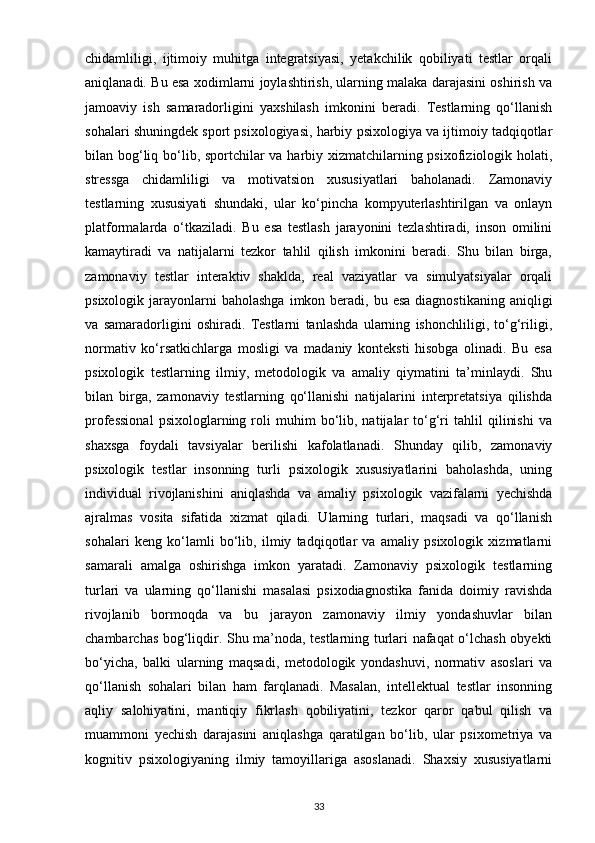 chidamliligi,   ijtimoiy   muhitga   integratsiyasi,   yetakchilik   qobiliyati   testlar   orqali
aniqlanadi. Bu esa xodimlarni joylashtirish, ularning malaka darajasini oshirish va
jamoaviy   ish   samaradorligini   yaxshilash   imkonini   beradi.   Testlarning   qo‘llanish
sohalari shuningdek sport psixologiyasi, harbiy psixologiya va ijtimoiy tadqiqotlar
bilan bog‘liq bo‘lib, sportchilar  va harbiy xizmatchilarning psixofiziologik holati,
stressga   chidamliligi   va   motivatsion   xususiyatlari   baholanadi.   Zamonaviy
testlarning   xususiyati   shundaki,   ular   ko‘pincha   kompyuterlashtirilgan   va   onlayn
platformalarda   o‘tkaziladi.   Bu   esa   testlash   jarayonini   tezlashtiradi,   inson   omilini
kamaytiradi   va   natijalarni   tezkor   tahlil   qilish   imkonini   beradi.   Shu   bilan   birga,
zamonaviy   testlar   interaktiv   shaklda,   real   vaziyatlar   va   simulyatsiyalar   orqali
psixologik  jarayonlarni  baholashga   imkon beradi,  bu esa  diagnostikaning  aniqligi
va   samaradorligini   oshiradi.   Testlarni   tanlashda   ularning   ishonchliligi,   to‘g‘riligi,
normativ   ko‘rsatkichlarga   mosligi   va   madaniy   konteksti   hisobga   olinadi.   Bu   esa
psixologik   testlarning   ilmiy,   metodologik   va   amaliy   qiymatini   ta’minlaydi.   Shu
bilan   birga,   zamonaviy   testlarning   qo‘llanishi   natijalarini   interpretatsiya   qilishda
professional   psixologlarning  roli   muhim   bo‘lib,  natijalar   to‘g‘ri   tahlil   qilinishi   va
shaxsga   foydali   tavsiyalar   berilishi   kafolatlanadi.   Shunday   qilib,   zamonaviy
psixologik   testlar   insonning   turli   psixologik   xususiyatlarini   baholashda,   uning
individual   rivojlanishini   aniqlashda   va   amaliy   psixologik   vazifalarni   yechishda
ajralmas   vosita   sifatida   xizmat   qiladi.   Ularning   turlari,   maqsadi   va   qo‘llanish
sohalari   keng   ko‘lamli   bo‘lib,   ilmiy   tadqiqotlar   va   amaliy   psixologik   xizmatlarni
samarali   amalga   oshirishga   imkon   yaratadi.   Zamonaviy   psixologik   testlarning
turlari   va   ularning   qo‘llanishi   masalasi   psixodiagnostika   fanida   doimiy   ravishda
rivojlanib   bormoqda   va   bu   jarayon   zamonaviy   ilmiy   yondashuvlar   bilan
chambarchas bog‘liqdir. Shu ma’noda, testlarning turlari nafaqat o‘lchash obyekti
bo‘yicha,   balki   ularning   maqsadi,   metodologik   yondashuvi,   normativ   asoslari   va
qo‘llanish   sohalari   bilan   ham   farqlanadi.   Masalan,   intellektual   testlar   insonning
aqliy   salohiyatini,   mantiqiy   fikrlash   qobiliyatini,   tezkor   qaror   qabul   qilish   va
muammoni   yechish   darajasini   aniqlashga   qaratilgan   bo‘lib,   ular   psixometriya   va
kognitiv   psixologiyaning   ilmiy   tamoyillariga   asoslanadi.   Shaxsiy   xususiyatlarni
33 