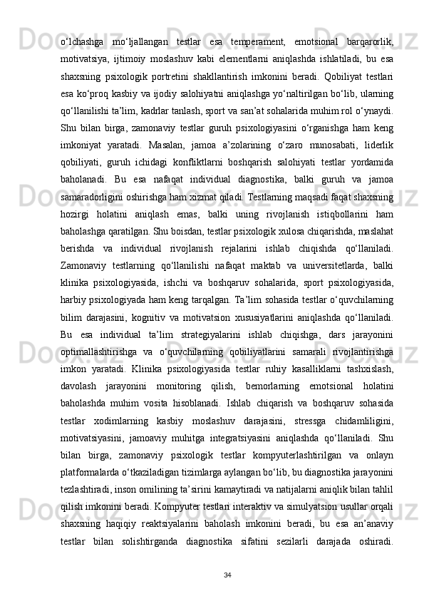 o‘lchashga   mo‘ljallangan   testlar   esa   temperament,   emotsional   barqarorlik,
motivatsiya,   ijtimoiy   moslashuv   kabi   elementlarni   aniqlashda   ishlatiladi,   bu   esa
shaxsning   psixologik   portretini   shakllantirish   imkonini   beradi.   Qobiliyat   testlari
esa ko‘proq kasbiy va ijodiy salohiyatni aniqlashga yo‘naltirilgan bo‘lib, ularning
qo‘llanilishi ta’lim, kadrlar tanlash, sport va san’at sohalarida muhim rol o‘ynaydi.
Shu   bilan   birga,   zamonaviy   testlar   guruh   psixologiyasini   o‘rganishga   ham   keng
imkoniyat   yaratadi.   Masalan,   jamoa   a’zolarining   o‘zaro   munosabati,   liderlik
qobiliyati,   guruh   ichidagi   konfliktlarni   boshqarish   salohiyati   testlar   yordamida
baholanadi.   Bu   esa   nafaqat   individual   diagnostika,   balki   guruh   va   jamoa
samaradorligini oshirishga ham xizmat qiladi. Testlarning maqsadi faqat shaxsning
hozirgi   holatini   aniqlash   emas,   balki   uning   rivojlanish   istiqbollarini   ham
baholashga qaratilgan. Shu boisdan, testlar psixologik xulosa chiqarishda, maslahat
berishda   va   individual   rivojlanish   rejalarini   ishlab   chiqishda   qo‘llaniladi.
Zamonaviy   testlarning   qo‘llanilishi   nafaqat   maktab   va   universitetlarda,   balki
klinika   psixologiyasida,   ishchi   va   boshqaruv   sohalarida,   sport   psixologiyasida,
harbiy psixologiyada ham keng tarqalgan. Ta’lim sohasida testlar o‘quvchilarning
bilim   darajasini,   kognitiv   va   motivatsion   xususiyatlarini   aniqlashda   qo‘llaniladi.
Bu   esa   individual   ta’lim   strategiyalarini   ishlab   chiqishga,   dars   jarayonini
optimallashtirishga   va   o‘quvchilarning   qobiliyatlarini   samarali   rivojlantirishga
imkon   yaratadi.   Klinika   psixologiyasida   testlar   ruhiy   kasalliklarni   tashxislash,
davolash   jarayonini   monitoring   qilish,   bemorlarning   emotsional   holatini
baholashda   muhim   vosita   hisoblanadi.   Ishlab   chiqarish   va   boshqaruv   sohasida
testlar   xodimlarning   kasbiy   moslashuv   darajasini,   stressga   chidamliligini,
motivatsiyasini,   jamoaviy   muhitga   integratsiyasini   aniqlashda   qo‘llaniladi.   Shu
bilan   birga,   zamonaviy   psixologik   testlar   kompyuterlashtirilgan   va   onlayn
platformalarda o‘tkaziladigan tizimlarga aylangan bo‘lib, bu diagnostika jarayonini
tezlashtiradi, inson omilining ta’sirini kamaytiradi va natijalarni aniqlik bilan tahlil
qilish imkonini beradi. Kompyuter testlari interaktiv va simulyatsion usullar orqali
shaxsning   haqiqiy   reaktsiyalarini   baholash   imkonini   beradi,   bu   esa   an’anaviy
testlar   bilan   solishtirganda   diagnostika   sifatini   sezilarli   darajada   oshiradi.
34 