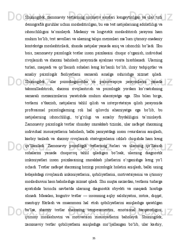 Shuningdek,   zamonaviy   testlarning   normativ   asoslari   kengaytirilgan   va   ular   turli
demografik guruhlar uchun moslashtirilgan, bu esa test natijalarining adolatliligi va
ishonchliligini   ta’minlaydi.   Madaniy   va   lingvistik   moslashtirish   jarayoni   ham
muhim bo‘lib, test savollari va ularning talqin mezonlari ma’lum ijtimoiy-madaniy
kontekstga moslashtiriladi, shunda natijalar yanada aniq va ishonchli bo‘ladi. Shu
bois,   zamonaviy   psixologik   testlar   inson   psixikasini   chuqur   o‘rganish,   individual
rivojlanish   va   shaxsni   baholash   jarayonida   ajralmas   vosita   hisoblanadi.   Ularning
turlari,   maqsadi   va   qo‘llanish   sohalari   keng   ko‘lamli   bo‘lib,   ilmiy   tadqiqotlar   va
amaliy   psixologik   faoliyatlarni   samarali   amalga   oshirishga   xizmat   qiladi.
Shuningdek,   ular   psixodiagnostika   va   psixoterapiya   jarayonlarini   yanada
takomillashtirish,   shaxsni   rivojlantirish   va   psixologik   yordam   ko‘rsatishning
samarali   mexanizmlarini   yaratishda   muhim   ahamiyatga   ega.   Shu   bilan   birga,
testlarni   o‘tkazish,   natijalarni   tahlil   qilish   va   interpretatsiya   qilish   jarayonida
professional   psixologlarning   roli   hal   qiluvchi   ahamiyatga   ega   bo‘lib,   bu
natijalarning   ishonchliligi,   to‘g‘riligi   va   amaliy   foydaliligini   ta’minlaydi.
Zamonaviy   psixologik   testlar   shunday   murakkab   tizimki,   ular   nafaqat   shaxsning
individual   xususiyatlarini   baholash,   balki   jamiyatdagi   inson   resurslarini   aniqlash,
kasbiy   tanlash   va   shaxsiy   rivojlanish   strategiyalarini   ishlab   chiqishda   ham   keng
qo‘llaniladi.   Zamonaviy   psixologik   testlarning   turlari   va   ularning   qo‘llanish
sohalarini   yanada   chuqurroq   tahlil   qiladigan   bo‘lsak,   ularning   diagnostik
imkoniyatlari   inson   psixikasining   murakkab   jihatlarini   o‘rganishga   keng   yo‘l
ochadi. Testlar nafaqat shaxsning hozirgi psixologik holatini aniqlash, balki uning
kelajakdagi rivojlanish imkoniyatlarini, qobiliyatlarini, motivatsiyasini va ijtimoiy
moslashuvini ham baholashga xizmat qiladi. Shu nuqtai nazardan, testlarni turlarga
ajratishda   birinchi   navbatda   ularning   diagnostik   obyekti   va   maqsadi   hisobga
olinadi.   Masalan,   kognitiv   testlar   —   insonning   aqliy   salohiyatini,   xotira,   diqqat,
mantiqiy   fikrlash   va   muammoni   hal   etish   qobiliyatlarini   aniqlashga   qaratilgan
bo‘lsa,   shaxsiy   testlar   shaxsning   temperamentini,   emotsional   barqarorligini,
ijtimoiy   moslashuvini   va   motivatsion   xususiyatlarini   baholaydi.   Shuningdek,
zamonaviy   testlar   qobiliyatlarni   aniqlashga   mo‘ljallangan   bo‘lib,   ular   kasbiy,
35 