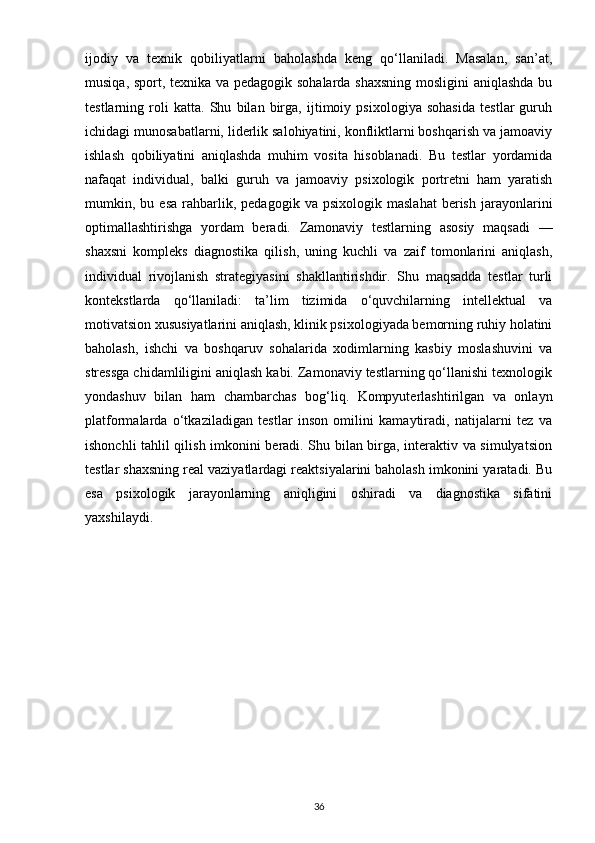 ijodiy   va   texnik   qobiliyatlarni   baholashda   keng   qo‘llaniladi.   Masalan,   san’at,
musiqa, sport, texnika va pedagogik sohalarda shaxsning mosligini aniqlashda bu
testlarning   roli   katta.   Shu   bilan   birga,   ijtimoiy   psixologiya   sohasida   testlar   guruh
ichidagi munosabatlarni, liderlik salohiyatini, konfliktlarni boshqarish va jamoaviy
ishlash   qobiliyatini   aniqlashda   muhim   vosita   hisoblanadi.   Bu   testlar   yordamida
nafaqat   individual,   balki   guruh   va   jamoaviy   psixologik   portretni   ham   yaratish
mumkin,  bu   esa   rahbarlik,   pedagogik  va   psixologik   maslahat   berish   jarayonlarini
optimallashtirishga   yordam   beradi.   Zamonaviy   testlarning   asosiy   maqsadi   —
shaxsni   kompleks   diagnostika   qilish,   uning   kuchli   va   zaif   tomonlarini   aniqlash,
individual   rivojlanish   strategiyasini   shakllantirishdir.   Shu   maqsadda   testlar   turli
kontekstlarda   qo‘llaniladi:   ta’lim   tizimida   o‘quvchilarning   intellektual   va
motivatsion xususiyatlarini aniqlash, klinik psixologiyada bemorning ruhiy holatini
baholash,   ishchi   va   boshqaruv   sohalarida   xodimlarning   kasbiy   moslashuvini   va
stressga chidamliligini aniqlash kabi. Zamonaviy testlarning qo‘llanishi texnologik
yondashuv   bilan   ham   chambarchas   bog‘liq.   Kompyuterlashtirilgan   va   onlayn
platformalarda   o‘tkaziladigan   testlar   inson   omilini   kamaytiradi,   natijalarni   tez   va
ishonchli tahlil qilish imkonini beradi. Shu bilan birga, interaktiv va simulyatsion
testlar shaxsning real vaziyatlardagi reaktsiyalarini baholash imkonini yaratadi. Bu
esa   psixologik   jarayonlarning   aniqligini   oshiradi   va   diagnostika   sifatini
yaxshilaydi. 
36 