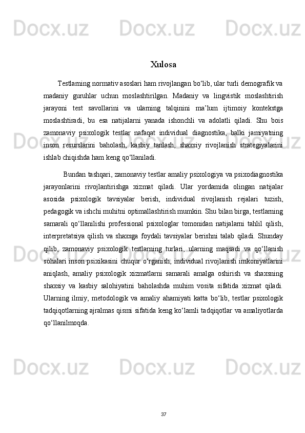 Xulosa
       Testlarning normativ asoslari ham rivojlangan bo‘lib, ular turli demografik va
madaniy   guruhlar   uchun   moslashtirilgan.   Madaniy   va   lingvistik   moslashtirish
jarayoni   test   savollarini   va   ularning   talqinini   ma’lum   ijtimoiy   kontekstga
moslashtiradi,   bu   esa   natijalarni   yanada   ishonchli   va   adolatli   qiladi.   Shu   bois
zamonaviy   psixologik   testlar   nafaqat   individual   diagnostika,   balki   jamiyatning
inson   resurslarini   baholash,   kasbiy   tanlash,   shaxsiy   rivojlanish   strategiyalarini
ishlab chiqishda ham keng qo‘llaniladi.
                 Bundan tashqari, zamonaviy testlar amaliy psixologiya va psixodiagnostika
jarayonlarini   rivojlantirishga   xizmat   qiladi.   Ular   yordamida   olingan   natijalar
asosida   psixologik   tavsiyalar   berish,   individual   rivojlanish   rejalari   tuzish,
pedagogik va ishchi muhitni optimallashtirish mumkin. Shu bilan birga, testlarning
samarali   qo‘llanilishi   professional   psixologlar   tomonidan   natijalarni   tahlil   qilish,
interpretatsiya   qilish   va   shaxsga   foydali   tavsiyalar   berishni   talab   qiladi.   Shunday
qilib,   zamonaviy   psixologik   testlarning   turlari,   ularning   maqsadi   va   qo‘llanish
sohalari  inson psixikasini  chuqur o‘rganish, individual  rivojlanish imkoniyatlarini
aniqlash,   amaliy   psixologik   xizmatlarni   samarali   amalga   oshirish   va   shaxsning
shaxsiy   va   kasbiy   salohiyatini   baholashda   muhim   vosita   sifatida   xizmat   qiladi.
Ularning   ilmiy,   metodologik   va   amaliy   ahamiyati   katta   bo‘lib,   testlar   psixologik
tadqiqotlarning ajralmas qismi sifatida keng ko‘lamli tadqiqotlar va amaliyotlarda
qo‘llanilmoqda.
37 