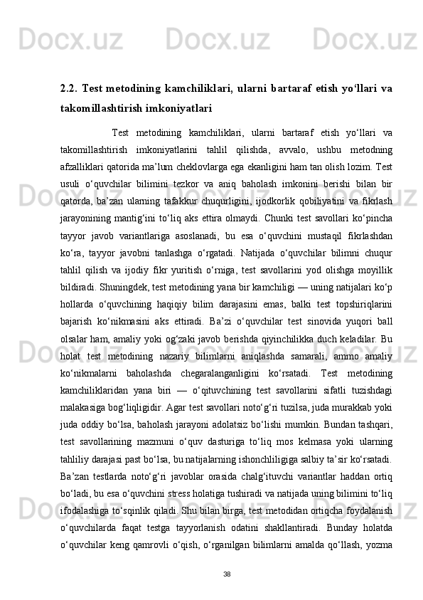 2.2. Test metodining kamchiliklari,  ularni bartaraf etish yo‘llari va
takomillashtirish imkoniyatlari
              Test   metodining   kamchiliklari,   ularni   bartaraf   etish   yo‘llari   va
takomillashtirish   imkoniyatlarini   tahlil   qilishda,   avvalo,   ushbu   metodning
afzalliklari qatorida ma’lum cheklovlarga ega ekanligini ham tan olish lozim. Test
usuli   o‘quvchilar   bilimini   tezkor   va   aniq   baholash   imkonini   berishi   bilan   bir
qatorda,   ba’zan   ularning   tafakkur   chuqurligini,   ijodkorlik   qobiliyatini   va   fikrlash
jarayonining   mantig‘ini   to‘liq   aks   ettira   olmaydi.   Chunki   test   savollari   ko‘pincha
tayyor   javob   variantlariga   asoslanadi,   bu   esa   o‘quvchini   mustaqil   fikrlashdan
ko‘ra,   tayyor   javobni   tanlashga   o‘rgatadi.   Natijada   o‘quvchilar   bilimni   chuqur
tahlil   qilish   va   ijodiy   fikr   yuritish   o‘rniga,   test   savollarini   yod   olishga   moyillik
bildiradi. Shuningdek, test metodining yana bir kamchiligi — uning natijalari ko‘p
hollarda   o‘quvchining   haqiqiy   bilim   darajasini   emas,   balki   test   topshiriqlarini
bajarish   ko‘nikmasini   aks   ettiradi.   Ba’zi   o‘quvchilar   test   sinovida   yuqori   ball
olsalar  ham, amaliy yoki  og‘zaki  javob berishda qiyinchilikka duch keladilar. Bu
holat   test   metodining   nazariy   bilimlarni   aniqlashda   samarali,   ammo   amaliy
ko‘nikmalarni   baholashda   chegaralanganligini   ko‘rsatadi.   Test   metodining
kamchiliklaridan   yana   biri   —   o‘qituvchining   test   savollarini   sifatli   tuzishdagi
malakasiga bog‘liqligidir. Agar test savollari noto‘g‘ri tuzilsa, juda murakkab yoki
juda oddiy bo‘lsa,  baholash  jarayoni  adolatsiz  bo‘lishi  mumkin. Bundan tashqari,
test   savollarining   mazmuni   o‘quv   dasturiga   to‘liq   mos   kelmasa   yoki   ularning
tahliliy darajasi past bo‘lsa, bu natijalarning ishonchliligiga salbiy ta’sir ko‘rsatadi.
Ba’zan   testlarda   noto‘g‘ri   javoblar   orasida   chalg‘ituvchi   variantlar   haddan   ortiq
bo‘ladi, bu esa o‘quvchini stress holatiga tushiradi va natijada uning bilimini to‘liq
ifodalashiga to‘sqinlik qiladi. Shu bilan birga, test metodidan ortiqcha foydalanish
o‘quvchilarda   faqat   testga   tayyorlanish   odatini   shakllantiradi.   Bunday   holatda
o‘quvchilar   keng   qamrovli   o‘qish,   o‘rganilgan   bilimlarni   amalda   qo‘llash,   yozma
38 
