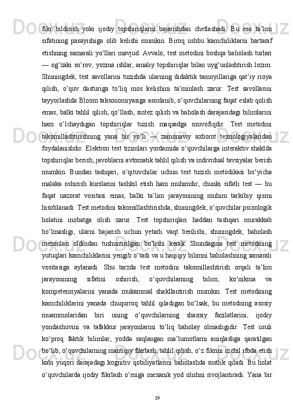fikr   bildirish   yoki   ijodiy   topshiriqlarni   bajarishdan   chetlashadi.   Bu   esa   ta’lim
sifatining   pasayishiga   olib   kelishi   mumkin.   Biroq   ushbu   kamchiliklarni   bartaraf
etishning  samarali   yo‘llari  mavjud.  Avvalo, test  metodini   boshqa  baholash  turlari
— og‘zaki  so‘rov, yozma ishlar, amaliy topshiriqlar  bilan uyg‘unlashtirish lozim.
Shuningdek,   test   savollarini   tuzishda   ularning   didaktik   tamoyillariga   qat’iy   rioya
qilish,   o‘quv   dasturiga   to‘liq   mos   kelishini   ta’minlash   zarur.   Test   savollarini
tayyorlashda Bloom taksonomiyasiga asoslanib, o‘quvchilarning faqat eslab qolish
emas, balki tahlil qilish, qo‘llash, sintez qilish va baholash darajasidagi bilimlarini
ham   o‘lchaydigan   topshiriqlar   tuzish   maqsadga   muvofiqdir.   Test   metodini
takomillashtirishning   yana   bir   yo‘li   —   zamonaviy   axborot   texnologiyalaridan
foydalanishdir. Elektron test  tizimlari  yordamida o‘quvchilarga interaktiv shaklda
topshiriqlar berish, javoblarni avtomatik tahlil qilish va individual tavsiyalar berish
mumkin.   Bundan   tashqari,   o‘qituvchilar   uchun   test   tuzish   metodikasi   bo‘yicha
malaka   oshirish   kurslarini   tashkil   etish   ham   muhimdir,   chunki   sifatli   test   —   bu
faqat   nazorat   vositasi   emas,   balki   ta’lim   jarayonining   muhim   tarkibiy   qismi
hisoblanadi. Test metodini takomillashtirishda, shuningdek, o‘quvchilar psixologik
holatini   inobatga   olish   zarur.   Test   topshiriqlari   haddan   tashqari   murakkab
bo‘lmasligi,   ularni   bajarish   uchun   yetarli   vaqt   berilishi,   shuningdek,   baholash
mezonlari   oldindan   tushuntirilgan   bo‘lishi   kerak.   Shundagina   test   metodining
yutuqlari kamchiliklarini yengib o‘tadi va u haqiqiy bilimni baholashning samarali
vositasiga   aylanadi.   Shu   tarzda   test   metodini   takomillashtirish   orqali   ta’lim
jarayonining   sifatini   oshirish,   o‘quvchilarning   bilim,   ko‘nikma   va
kompetensiyalarini   yanada   mukammal   shakllantirish   mumkin.   Test   metodining
kamchiliklarini   yanada   chuqurroq   tahlil   qiladigan   bo‘lsak,   bu   metodning   asosiy
muammolaridan   biri   uning   o‘quvchilarning   shaxsiy   fazilatlarini,   ijodiy
yondashuvini   va   tafakkur   jarayonlarini   to‘liq   baholay   olmasligidir.   Test   usuli
ko‘proq   faktik   bilimlar,   yodda   saqlangan   ma’lumotlarni   aniqlashga   qaratilgan
bo‘lib, o‘quvchilarning mantiqiy fikrlash, tahlil qilish, o‘z fikrini izchil ifoda etish
kabi yuqori  darajadagi  kognitiv qobiliyatlarini baholashda sustlik  qiladi. Bu holat
o‘quvchilarda  ijodiy  fikrlash   o‘rniga  mexanik  yod  olishni  rivojlantiradi.  Yana   bir
39 