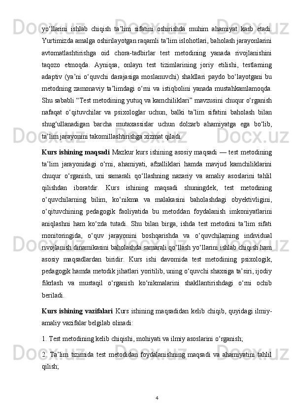 yo‘llarini   ishlab   chiqish   ta’lim   sifatini   oshirishda   muhim   ahamiyat   kasb   etadi.
Yurtimizda amalga oshirilayotgan raqamli ta’lim islohotlari, baholash jarayonlarini
avtomatlashtirishga   oid   chora-tadbirlar   test   metodining   yanada   rivojlanishini
taqozo   etmoqda.   Ayniqsa,   onlayn   test   tizimlarining   joriy   etilishi,   testlarning
adaptiv   (ya’ni   o‘quvchi   darajasiga   moslanuvchi)   shakllari   paydo   bo‘layotgani   bu
metodning   zamonaviy   ta’limdagi   o‘rni   va   istiqbolini   yanada   mustahkamlamoqda.
Shu sababli “Test metodining yutuq va kamchiliklari” mavzusini chuqur o‘rganish
nafaqat   o‘qituvchilar   va   psixologlar   uchun,   balki   ta’lim   sifatini   baholash   bilan
shug‘ullanadigan   barcha   mutaxassislar   uchun   dolzarb   ahamiyatga   ega   bo‘lib,
ta’lim jarayonini takomillashtirishga xizmat qiladi.
Kurs ishining maqsadi   Mazkur kurs ishining asosiy maqsadi — test  metodining
ta’lim   jarayonidagi   o‘rni,   ahamiyati,   afzalliklari   hamda   mavjud   kamchiliklarini
chuqur   o‘rganish,   uni   samarali   qo‘llashning   nazariy   va   amaliy   asoslarini   tahlil
qilishdan   iboratdir.   Kurs   ishining   maqsadi   shuningdek,   test   metodining
o‘quvchilarning   bilim,   ko‘nikma   va   malakasini   baholashdagi   obyektivligini,
o‘qituvchining   pedagogik   faoliyatida   bu   metoddan   foydalanish   imkoniyatlarini
aniqlashni   ham   ko‘zda   tutadi.   Shu   bilan   birga,   ishda   test   metodini   ta’lim   sifati
monitoringida,   o‘quv   jarayonini   boshqarishda   va   o‘quvchilarning   individual
rivojlanish dinamikasini baholashda samarali qo‘llash yo‘llarini ishlab chiqish ham
asosiy   maqsadlardan   biridir.   Kurs   ishi   davomida   test   metodining   psixologik,
pedagogik hamda metodik jihatlari yoritilib, uning o‘quvchi shaxsiga ta’siri, ijodiy
fikrlash   va   mustaqil   o‘rganish   ko‘nikmalarini   shakllantirishdagi   o‘rni   ochib
beriladi.
Kurs ishining vazifalari   Kurs  ishining maqsadidan  kelib chiqib, quyidagi  ilmiy-
amaliy vazifalar belgilab olinadi:
1. Test metodining kelib chiqishi, mohiyati va ilmiy asoslarini o‘rganish;
2.   Ta’lim   tizimida   test   metodidan   foydalanishning   maqsadi   va   ahamiyatini   tahlil
qilish;
4 