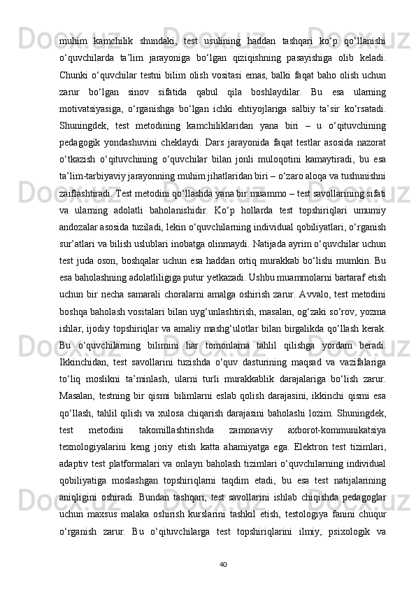 muhim   kamchilik   shundaki,   test   usulining   haddan   tashqari   ko‘p   qo‘llanishi
o‘quvchilarda   ta’lim   jarayoniga   bo‘lgan   qiziqishning   pasayishiga   olib   keladi.
Chunki  o‘quvchilar  testni   bilim   olish   vositasi   emas,   balki   faqat  baho   olish   uchun
zarur   bo‘lgan   sinov   sifatida   qabul   qila   boshlaydilar.   Bu   esa   ularning
motivatsiyasiga,   o‘rganishga   bo‘lgan   ichki   ehtiyojlariga   salbiy   ta’sir   ko‘rsatadi.
Shuningdek,   test   metodining   kamchiliklaridan   yana   biri   –   u   o‘qituvchining
pedagogik   yondashuvini   cheklaydi.   Dars   jarayonida   faqat   testlar   asosida   nazorat
o‘tkazish   o‘qituvchining   o‘quvchilar   bilan   jonli   muloqotini   kamaytiradi,   bu   esa
ta’lim-tarbiyaviy jarayonning muhim jihatlaridan biri – o‘zaro aloqa va tushunishni
zaiflashtiradi. Test metodini qo‘llashda yana bir muammo – test savollarining sifati
va   ularning   adolatli   baholanishidir.   Ko‘p   hollarda   test   topshiriqlari   umumiy
andozalar asosida tuziladi, lekin o‘quvchilarning individual qobiliyatlari, o‘rganish
sur’atlari va bilish uslublari inobatga olinmaydi. Natijada ayrim o‘quvchilar uchun
test   juda  oson,   boshqalar   uchun   esa   haddan   ortiq   murakkab   bo‘lishi   mumkin.   Bu
esa baholashning adolatliligiga putur yetkazadi. Ushbu muammolarni bartaraf etish
uchun  bir  necha   samarali  choralarni   amalga  oshirish   zarur.  Avvalo,  test   metodini
boshqa baholash vositalari bilan uyg‘unlashtirish, masalan, og‘zaki so‘rov, yozma
ishlar, ijodiy topshiriqlar va amaliy mashg‘ulotlar bilan birgalikda qo‘llash kerak.
Bu   o‘quvchilarning   bilimini   har   tomonlama   tahlil   qilishga   yordam   beradi.
Ikkinchidan,   test   savollarini   tuzishda   o‘quv   dasturining   maqsad   va   vazifalariga
to‘liq   moslikni   ta’minlash,   ularni   turli   murakkablik   darajalariga   bo‘lish   zarur.
Masalan,   testning   bir   qismi   bilimlarni   eslab   qolish   darajasini,   ikkinchi   qismi   esa
qo‘llash,  tahlil  qilish  va xulosa  chiqarish  darajasini  baholashi  lozim. Shuningdek,
test   metodini   takomillashtirishda   zamonaviy   axborot-kommunikatsiya
texnologiyalarini   keng   joriy   etish   katta   ahamiyatga   ega.   Elektron   test   tizimlari,
adaptiv test  platformalari  va onlayn  baholash tizimlari  o‘quvchilarning individual
qobiliyatiga   moslashgan   topshiriqlarni   taqdim   etadi,   bu   esa   test   natijalarining
aniqligini   oshiradi.   Bundan   tashqari,   test   savollarini   ishlab   chiqishda   pedagoglar
uchun   maxsus   malaka   oshirish   kurslarini   tashkil   etish,   testologiya   fanini   chuqur
o‘rganish   zarur.   Bu   o‘qituvchilarga   test   topshiriqlarini   ilmiy,   psixologik   va
40 