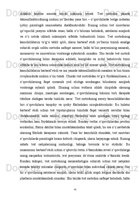 didaktik   talablar   asosida   tuzish   imkonini   beradi.   Test   metodini   yanada
takomillashtirishning muhim yo‘llaridan yana biri – o‘quvchilarda testga nisbatan
ijobiy   psixologik   munosabatni   shakllantirishdir.   Buning   uchun   test   sinovlarini
qo‘rqinchli   jarayon   sifatida   emas,   balki   o‘z   bilimini   baholash,   xatolarini   aniqlash
va   o‘z   ustida   ishlash   imkoniyati   sifatida   tushuntirish   lozim.   Test   metodining
kamchiliklarini   to‘g‘ri   tahlil   qilib,   ularni   bartaraf   etish   yo‘llarini   tizimli   amalga
oshirish orqali ushbu metodni nafaqat nazorat, balki ta’lim jarayonining samarali,
zamonaviy   va   innovatsion   vositasiga   aylantirish   mumkin.   Shu   tarzda   test   metodi
o‘quvchilarning   bilim   darajasini   adolatli,   kompleks   va   izchil   baholovchi   tizim
sifatida ta’lim sifatini oshirishda muhim omil bo‘lib xizmat qiladi. Test metodining
kamchiliklarini bartaraf etish va uni yanada takomillashtirish masalasi ta’lim tizimi
rivojlanishida muhim o‘rin tutadi. Chunki test metodidan to‘g‘ri foydalanilmasa, u
o‘quvchilarning   faqat   mexanik   yod   olishga   asoslangan   bilimlarini   aniqlash
vositasiga   aylanib   qoladi.   Shuning   uchun   testlarni   ishlab   chiqishda   ularning
mazmuni   chuqur,   mantiqan   asoslangan,   o‘quvchilarning   bilimini   turli   darajada
tekshira   oladigan   tarzda   tuzilishi   zarur.   Test   metodining   asosiy   kamchiliklaridan
biri   o‘quvchilarni   tanqidiy   va   ijodiy   fikrlashdan   uzoqlashtirishidir.   Bu   holatni
bartaraf   etish   uchun   test   topshiriqlarini   tuzishda   faqat   variantli   savollar   bilan
cheklanmaslik,   balki   tahliliy,   mantiqiy   fikrlashni   talab   qiladigan   ochiq   tipdagi
testlardan   ham   foydalanish   tavsiya   etiladi.   Bunday   testlar   o‘quvchilardan   javobni
asoslashni, fikrini dalillar bilan mustahkamlashni talab qiladi, bu esa o‘z navbatida
ularning   fikrlash   darajasini   oshiradi.   Yana   bir   kamchilik   shundaki,   test   sinovlari
o‘quvchilarda psixologik bosim keltirib chiqaradi, ularni hayajonga soladi. Buning
sababi   test   natijalarining   muhimligi,   bahoga   bevosita   ta’sir   etishidir.   Bu
muammoni bartaraf etish uchun o‘qituvchi testni o‘tkazishdan avval o‘quvchilarga
uning   maqsadini   tushuntirishi,   test   jarayonini   do‘stona   muhitda   o‘tkazishi   kerak.
Bundan   tashqari,   test   metodining   samaradorligini   oshirish   uchun   test   natijalari
asosida tahliliy xulosalar chiqarish, o‘quvchilar bilan individual ishlash zarur. Har
bir o‘quvchining xatolarini aniqlab, ularni tahlil qilish orqali kelgusi darslarda shu
jihatlarni mustahkamlash mumkin. Shu tarzda test metodini nafaqat baholash, balki
41 
