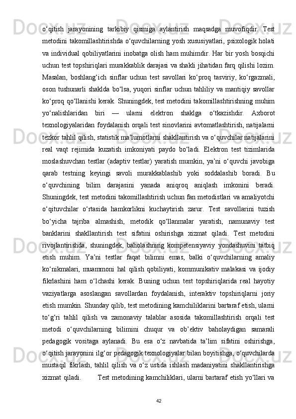 o‘qitish   jarayonining   tarkibiy   qismiga   aylantirish   maqsadga   muvofiqdir.   Test
metodini takomillashtirishda o‘quvchilarning yosh xususiyatlari, psixologik holati
va individual   qobiliyatlarini   inobatga olish  ham   muhimdir. Har   bir   yosh  bosqichi
uchun test topshiriqlari murakkablik darajasi va shakli jihatidan farq qilishi lozim.
Masalan,   boshlang‘ich   sinflar   uchun   test   savollari   ko‘proq   tasviriy,   ko‘rgazmali,
oson   tushunarli   shaklda   bo‘lsa,   yuqori   sinflar   uchun   tahliliy   va   mantiqiy   savollar
ko‘proq qo‘llanishi kerak. Shuningdek, test metodini takomillashtirishning muhim
yo‘nalishlaridan   biri   —   ularni   elektron   shaklga   o‘tkazishdir.   Axborot
texnologiyalaridan foydalanish orqali test sinovlarini avtomatlashtirish, natijalarni
tezkor tahlil qilish, statistik ma’lumotlarni shakllantirish va o‘quvchilar natijalarini
real   vaqt   rejimida   kuzatish   imkoniyati   paydo   bo‘ladi.   Elektron   test   tizimlarida
moslashuvchan   testlar   (adaptiv   testlar)   yaratish   mumkin,   ya’ni   o‘quvchi   javobiga
qarab   testning   keyingi   savoli   murakkablashib   yoki   soddalashib   boradi.   Bu
o‘quvchining   bilim   darajasini   yanada   aniqroq   aniqlash   imkonini   beradi.
Shuningdek, test metodini takomillashtirish uchun fan metodistlari va amaliyotchi
o‘qituvchilar   o‘rtasida   hamkorlikni   kuchaytirish   zarur.   Test   savollarini   tuzish
bo‘yicha   tajriba   almashish,   metodik   qo‘llanmalar   yaratish,   namunaviy   test
banklarini   shakllantirish   test   sifatini   oshirishga   xizmat   qiladi.   Test   metodini
rivojlantirishda,   shuningdek,   baholashning   kompetensiyaviy   yondashuvini   tatbiq
etish   muhim.   Ya’ni   testlar   faqat   bilimni   emas,   balki   o‘quvchilarning   amaliy
ko‘nikmalari,   muammoni   hal   qilish   qobiliyati,   kommunikativ   malakasi   va   ijodiy
fikrlashini   ham   o‘lchashi   kerak.   Buning   uchun   test   topshiriqlarida   real   hayotiy
vaziyatlarga   asoslangan   savollardan   foydalanish,   interaktiv   topshiriqlarni   joriy
etish mumkin. Shunday qilib, test metodining kamchiliklarini bartaraf etish, ularni
to‘g‘ri   tahlil   qilish   va   zamonaviy   talablar   asosida   takomillashtirish   orqali   test
metodi   o‘quvchilarning   bilimini   chuqur   va   ob’ektiv   baholaydigan   samarali
pedagogik   vositaga   aylanadi.   Bu   esa   o‘z   navbatida   ta’lim   sifatini   oshirishga,
o‘qitish jarayonini ilg‘or pedagogik texnologiyalar bilan boyitishga, o‘quvchilarda
mustaqil   fikrlash,   tahlil   qilish   va   o‘z   ustida   ishlash   madaniyatini   shakllantirishga
xizmat qiladi.             Test  metodining kamchiliklari, ularni bartaraf etish yo‘llari va
42 