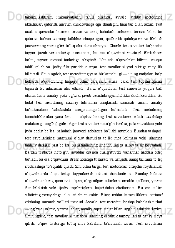 takomillashtirish   imkoniyatlarini   tahlil   qilishda,   avvalo,   ushbu   metodning
afzalliklari qatorida ma’lum cheklovlarga ega ekanligini ham tan olish lozim. Test
usuli   o‘quvchilar   bilimini   tezkor   va   aniq   baholash   imkonini   berishi   bilan   bir
qatorda,   ba’zan   ularning   tafakkur   chuqurligini,   ijodkorlik   qobiliyatini   va   fikrlash
jarayonining   mantig‘ini   to‘liq   aks   ettira   olmaydi.   Chunki   test   savollari   ko‘pincha
tayyor   javob   variantlariga   asoslanadi,   bu   esa   o‘quvchini   mustaqil   fikrlashdan
ko‘ra,   tayyor   javobni   tanlashga   o‘rgatadi.   Natijada   o‘quvchilar   bilimni   chuqur
tahlil   qilish   va   ijodiy   fikr   yuritish   o‘rniga,   test   savollarini   yod   olishga   moyillik
bildiradi. Shuningdek, test metodining yana bir kamchiligi — uning natijalari ko‘p
hollarda   o‘quvchining   haqiqiy   bilim   darajasini   emas,   balki   test   topshiriqlarini
bajarish   ko‘nikmasini   aks   ettiradi.   Ba’zi   o‘quvchilar   test   sinovida   yuqori   ball
olsalar  ham, amaliy yoki  og‘zaki  javob berishda qiyinchilikka duch keladilar. Bu
holat   test   metodining   nazariy   bilimlarni   aniqlashda   samarali,   ammo   amaliy
ko‘nikmalarni   baholashda   chegaralanganligini   ko‘rsatadi.   Test   metodining
kamchiliklaridan   yana   biri   —   o‘qituvchining   test   savollarini   sifatli   tuzishdagi
malakasiga bog‘liqligidir. Agar test savollari noto‘g‘ri tuzilsa, juda murakkab yoki
juda oddiy bo‘lsa,  baholash  jarayoni  adolatsiz  bo‘lishi  mumkin. Bundan tashqari,
test   savollarining   mazmuni   o‘quv   dasturiga   to‘liq   mos   kelmasa   yoki   ularning
tahliliy darajasi past bo‘lsa, bu natijalarning ishonchliligiga salbiy ta’sir ko‘rsatadi.
Ba’zan   testlarda   noto‘g‘ri   javoblar   orasida   chalg‘ituvchi   variantlar   haddan   ortiq
bo‘ladi, bu esa o‘quvchini stress holatiga tushiradi va natijada uning bilimini to‘liq
ifodalashiga to‘sqinlik qiladi. Shu bilan birga, test metodidan ortiqcha foydalanish
o‘quvchilarda   faqat   testga   tayyorlanish   odatini   shakllantiradi.   Bunday   holatda
o‘quvchilar   keng   qamrovli   o‘qish,   o‘rganilgan   bilimlarni   amalda   qo‘llash,   yozma
fikr   bildirish   yoki   ijodiy   topshiriqlarni   bajarishdan   chetlashadi.   Bu   esa   ta’lim
sifatining   pasayishiga   olib   kelishi   mumkin.   Biroq   ushbu   kamchiliklarni   bartaraf
etishning  samarali   yo‘llari  mavjud.  Avvalo, test  metodini   boshqa  baholash  turlari
— og‘zaki  so‘rov, yozma ishlar, amaliy topshiriqlar  bilan uyg‘unlashtirish lozim.
Shuningdek,   test   savollarini   tuzishda   ularning   didaktik   tamoyillariga   qat’iy   rioya
qilish,   o‘quv   dasturiga   to‘liq   mos   kelishini   ta’minlash   zarur.   Test   savollarini
43 