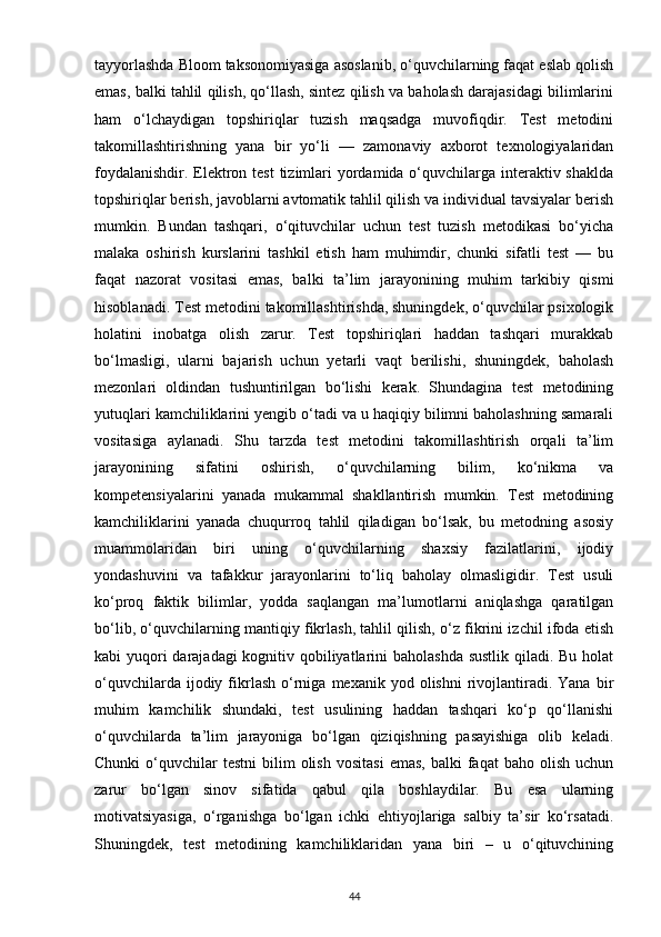 tayyorlashda Bloom taksonomiyasiga asoslanib, o‘quvchilarning faqat eslab qolish
emas, balki tahlil qilish, qo‘llash, sintez qilish va baholash darajasidagi bilimlarini
ham   o‘lchaydigan   topshiriqlar   tuzish   maqsadga   muvofiqdir.   Test   metodini
takomillashtirishning   yana   bir   yo‘li   —   zamonaviy   axborot   texnologiyalaridan
foydalanishdir. Elektron test  tizimlari  yordamida o‘quvchilarga interaktiv shaklda
topshiriqlar berish, javoblarni avtomatik tahlil qilish va individual tavsiyalar berish
mumkin.   Bundan   tashqari,   o‘qituvchilar   uchun   test   tuzish   metodikasi   bo‘yicha
malaka   oshirish   kurslarini   tashkil   etish   ham   muhimdir,   chunki   sifatli   test   —   bu
faqat   nazorat   vositasi   emas,   balki   ta’lim   jarayonining   muhim   tarkibiy   qismi
hisoblanadi. Test metodini takomillashtirishda, shuningdek, o‘quvchilar psixologik
holatini   inobatga   olish   zarur.   Test   topshiriqlari   haddan   tashqari   murakkab
bo‘lmasligi,   ularni   bajarish   uchun   yetarli   vaqt   berilishi,   shuningdek,   baholash
mezonlari   oldindan   tushuntirilgan   bo‘lishi   kerak.   Shundagina   test   metodining
yutuqlari kamchiliklarini yengib o‘tadi va u haqiqiy bilimni baholashning samarali
vositasiga   aylanadi.   Shu   tarzda   test   metodini   takomillashtirish   orqali   ta’lim
jarayonining   sifatini   oshirish,   o‘quvchilarning   bilim,   ko‘nikma   va
kompetensiyalarini   yanada   mukammal   shakllantirish   mumkin.   Test   metodining
kamchiliklarini   yanada   chuqurroq   tahlil   qiladigan   bo‘lsak,   bu   metodning   asosiy
muammolaridan   biri   uning   o‘quvchilarning   shaxsiy   fazilatlarini,   ijodiy
yondashuvini   va   tafakkur   jarayonlarini   to‘liq   baholay   olmasligidir.   Test   usuli
ko‘proq   faktik   bilimlar,   yodda   saqlangan   ma’lumotlarni   aniqlashga   qaratilgan
bo‘lib, o‘quvchilarning mantiqiy fikrlash, tahlil qilish, o‘z fikrini izchil ifoda etish
kabi yuqori  darajadagi  kognitiv qobiliyatlarini baholashda sustlik  qiladi. Bu holat
o‘quvchilarda  ijodiy  fikrlash   o‘rniga  mexanik  yod  olishni  rivojlantiradi.  Yana   bir
muhim   kamchilik   shundaki,   test   usulining   haddan   tashqari   ko‘p   qo‘llanishi
o‘quvchilarda   ta’lim   jarayoniga   bo‘lgan   qiziqishning   pasayishiga   olib   keladi.
Chunki  o‘quvchilar  testni   bilim   olish   vositasi   emas,   balki   faqat  baho   olish   uchun
zarur   bo‘lgan   sinov   sifatida   qabul   qila   boshlaydilar.   Bu   esa   ularning
motivatsiyasiga,   o‘rganishga   bo‘lgan   ichki   ehtiyojlariga   salbiy   ta’sir   ko‘rsatadi.
Shuningdek,   test   metodining   kamchiliklaridan   yana   biri   –   u   o‘qituvchining
44 