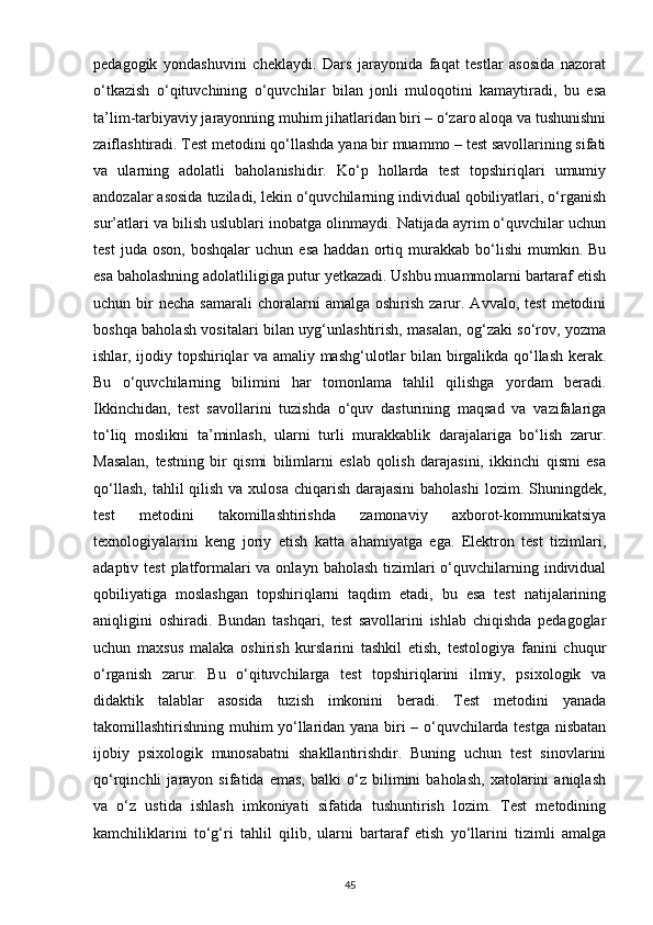 pedagogik   yondashuvini   cheklaydi.   Dars   jarayonida   faqat   testlar   asosida   nazorat
o‘tkazish   o‘qituvchining   o‘quvchilar   bilan   jonli   muloqotini   kamaytiradi,   bu   esa
ta’lim-tarbiyaviy jarayonning muhim jihatlaridan biri – o‘zaro aloqa va tushunishni
zaiflashtiradi. Test metodini qo‘llashda yana bir muammo – test savollarining sifati
va   ularning   adolatli   baholanishidir.   Ko‘p   hollarda   test   topshiriqlari   umumiy
andozalar asosida tuziladi, lekin o‘quvchilarning individual qobiliyatlari, o‘rganish
sur’atlari va bilish uslublari inobatga olinmaydi. Natijada ayrim o‘quvchilar uchun
test   juda  oson,   boshqalar   uchun   esa   haddan   ortiq   murakkab   bo‘lishi   mumkin.   Bu
esa baholashning adolatliligiga putur yetkazadi. Ushbu muammolarni bartaraf etish
uchun  bir  necha   samarali  choralarni   amalga  oshirish   zarur.  Avvalo,  test   metodini
boshqa baholash vositalari bilan uyg‘unlashtirish, masalan, og‘zaki so‘rov, yozma
ishlar, ijodiy topshiriqlar va amaliy mashg‘ulotlar bilan birgalikda qo‘llash kerak.
Bu   o‘quvchilarning   bilimini   har   tomonlama   tahlil   qilishga   yordam   beradi.
Ikkinchidan,   test   savollarini   tuzishda   o‘quv   dasturining   maqsad   va   vazifalariga
to‘liq   moslikni   ta’minlash,   ularni   turli   murakkablik   darajalariga   bo‘lish   zarur.
Masalan,   testning   bir   qismi   bilimlarni   eslab   qolish   darajasini,   ikkinchi   qismi   esa
qo‘llash,  tahlil  qilish  va xulosa  chiqarish  darajasini  baholashi  lozim. Shuningdek,
test   metodini   takomillashtirishda   zamonaviy   axborot-kommunikatsiya
texnologiyalarini   keng   joriy   etish   katta   ahamiyatga   ega.   Elektron   test   tizimlari,
adaptiv test  platformalari  va onlayn  baholash tizimlari  o‘quvchilarning individual
qobiliyatiga   moslashgan   topshiriqlarni   taqdim   etadi,   bu   esa   test   natijalarining
aniqligini   oshiradi.   Bundan   tashqari,   test   savollarini   ishlab   chiqishda   pedagoglar
uchun   maxsus   malaka   oshirish   kurslarini   tashkil   etish,   testologiya   fanini   chuqur
o‘rganish   zarur.   Bu   o‘qituvchilarga   test   topshiriqlarini   ilmiy,   psixologik   va
didaktik   talablar   asosida   tuzish   imkonini   beradi.   Test   metodini   yanada
takomillashtirishning muhim yo‘llaridan yana biri – o‘quvchilarda testga nisbatan
ijobiy   psixologik   munosabatni   shakllantirishdir.   Buning   uchun   test   sinovlarini
qo‘rqinchli   jarayon   sifatida   emas,   balki   o‘z   bilimini   baholash,   xatolarini   aniqlash
va   o‘z   ustida   ishlash   imkoniyati   sifatida   tushuntirish   lozim.   Test   metodining
kamchiliklarini   to‘g‘ri   tahlil   qilib,   ularni   bartaraf   etish   yo‘llarini   tizimli   amalga
45 