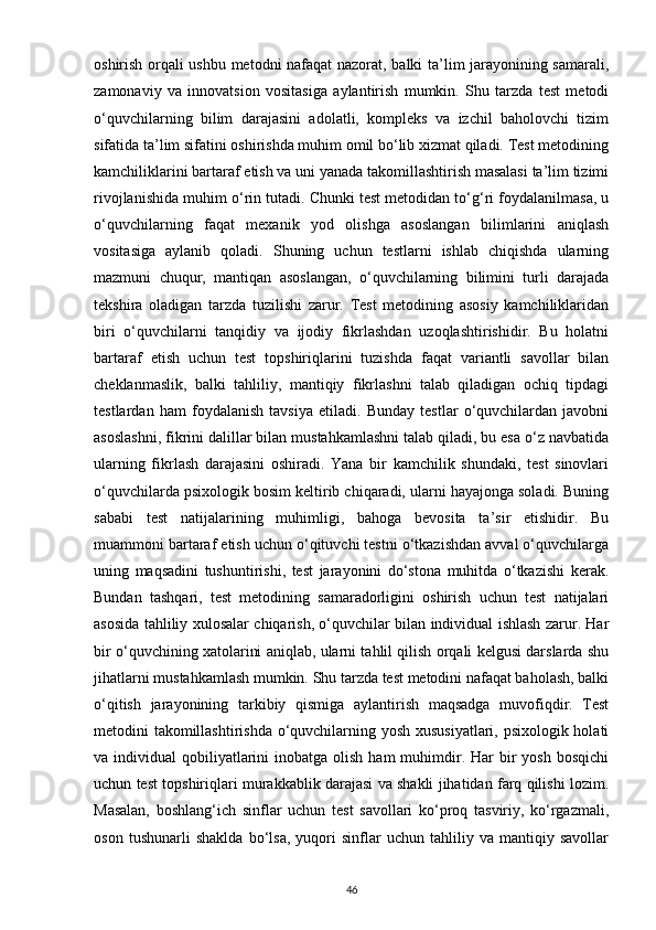 oshirish orqali ushbu metodni nafaqat nazorat, balki ta’lim jarayonining samarali,
zamonaviy   va   innovatsion   vositasiga   aylantirish   mumkin.   Shu   tarzda   test   metodi
o‘quvchilarning   bilim   darajasini   adolatli,   kompleks   va   izchil   baholovchi   tizim
sifatida ta’lim sifatini oshirishda muhim omil bo‘lib xizmat qiladi. Test metodining
kamchiliklarini bartaraf etish va uni yanada takomillashtirish masalasi ta’lim tizimi
rivojlanishida muhim o‘rin tutadi. Chunki test metodidan to‘g‘ri foydalanilmasa, u
o‘quvchilarning   faqat   mexanik   yod   olishga   asoslangan   bilimlarini   aniqlash
vositasiga   aylanib   qoladi.   Shuning   uchun   testlarni   ishlab   chiqishda   ularning
mazmuni   chuqur,   mantiqan   asoslangan,   o‘quvchilarning   bilimini   turli   darajada
tekshira   oladigan   tarzda   tuzilishi   zarur.   Test   metodining   asosiy   kamchiliklaridan
biri   o‘quvchilarni   tanqidiy   va   ijodiy   fikrlashdan   uzoqlashtirishidir.   Bu   holatni
bartaraf   etish   uchun   test   topshiriqlarini   tuzishda   faqat   variantli   savollar   bilan
cheklanmaslik,   balki   tahliliy,   mantiqiy   fikrlashni   talab   qiladigan   ochiq   tipdagi
testlardan   ham   foydalanish   tavsiya   etiladi.   Bunday   testlar   o‘quvchilardan   javobni
asoslashni, fikrini dalillar bilan mustahkamlashni talab qiladi, bu esa o‘z navbatida
ularning   fikrlash   darajasini   oshiradi.   Yana   bir   kamchilik   shundaki,   test   sinovlari
o‘quvchilarda psixologik bosim keltirib chiqaradi, ularni hayajonga soladi. Buning
sababi   test   natijalarining   muhimligi,   bahoga   bevosita   ta’sir   etishidir.   Bu
muammoni bartaraf etish uchun o‘qituvchi testni o‘tkazishdan avval o‘quvchilarga
uning   maqsadini   tushuntirishi,   test   jarayonini   do‘stona   muhitda   o‘tkazishi   kerak.
Bundan   tashqari,   test   metodining   samaradorligini   oshirish   uchun   test   natijalari
asosida tahliliy xulosalar chiqarish, o‘quvchilar bilan individual ishlash zarur. Har
bir o‘quvchining xatolarini aniqlab, ularni tahlil qilish orqali kelgusi darslarda shu
jihatlarni mustahkamlash mumkin. Shu tarzda test metodini nafaqat baholash, balki
o‘qitish   jarayonining   tarkibiy   qismiga   aylantirish   maqsadga   muvofiqdir.   Test
metodini takomillashtirishda o‘quvchilarning yosh xususiyatlari, psixologik holati
va individual   qobiliyatlarini   inobatga olish  ham   muhimdir. Har   bir   yosh  bosqichi
uchun test topshiriqlari murakkablik darajasi va shakli jihatidan farq qilishi lozim.
Masalan,   boshlang‘ich   sinflar   uchun   test   savollari   ko‘proq   tasviriy,   ko‘rgazmali,
oson   tushunarli   shaklda   bo‘lsa,   yuqori   sinflar   uchun   tahliliy   va   mantiqiy   savollar
46 