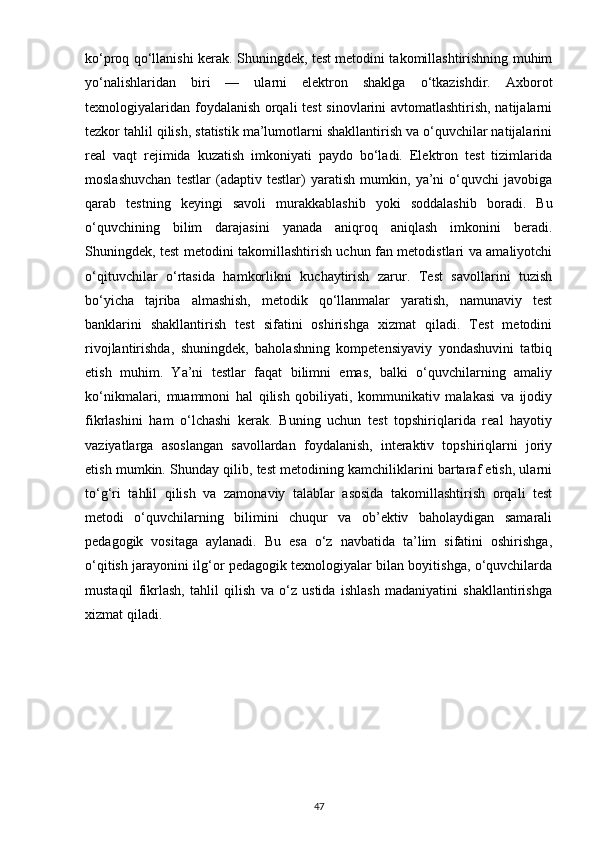 ko‘proq qo‘llanishi kerak. Shuningdek, test metodini takomillashtirishning muhim
yo‘nalishlaridan   biri   —   ularni   elektron   shaklga   o‘tkazishdir.   Axborot
texnologiyalaridan foydalanish orqali test sinovlarini avtomatlashtirish, natijalarni
tezkor tahlil qilish, statistik ma’lumotlarni shakllantirish va o‘quvchilar natijalarini
real   vaqt   rejimida   kuzatish   imkoniyati   paydo   bo‘ladi.   Elektron   test   tizimlarida
moslashuvchan   testlar   (adaptiv   testlar)   yaratish   mumkin,   ya’ni   o‘quvchi   javobiga
qarab   testning   keyingi   savoli   murakkablashib   yoki   soddalashib   boradi.   Bu
o‘quvchining   bilim   darajasini   yanada   aniqroq   aniqlash   imkonini   beradi.
Shuningdek, test metodini takomillashtirish uchun fan metodistlari va amaliyotchi
o‘qituvchilar   o‘rtasida   hamkorlikni   kuchaytirish   zarur.   Test   savollarini   tuzish
bo‘yicha   tajriba   almashish,   metodik   qo‘llanmalar   yaratish,   namunaviy   test
banklarini   shakllantirish   test   sifatini   oshirishga   xizmat   qiladi.   Test   metodini
rivojlantirishda,   shuningdek,   baholashning   kompetensiyaviy   yondashuvini   tatbiq
etish   muhim.   Ya’ni   testlar   faqat   bilimni   emas,   balki   o‘quvchilarning   amaliy
ko‘nikmalari,   muammoni   hal   qilish   qobiliyati,   kommunikativ   malakasi   va   ijodiy
fikrlashini   ham   o‘lchashi   kerak.   Buning   uchun   test   topshiriqlarida   real   hayotiy
vaziyatlarga   asoslangan   savollardan   foydalanish,   interaktiv   topshiriqlarni   joriy
etish mumkin. Shunday qilib, test metodining kamchiliklarini bartaraf etish, ularni
to‘g‘ri   tahlil   qilish   va   zamonaviy   talablar   asosida   takomillashtirish   orqali   test
metodi   o‘quvchilarning   bilimini   chuqur   va   ob’ektiv   baholaydigan   samarali
pedagogik   vositaga   aylanadi.   Bu   esa   o‘z   navbatida   ta’lim   sifatini   oshirishga,
o‘qitish jarayonini ilg‘or pedagogik texnologiyalar bilan boyitishga, o‘quvchilarda
mustaqil   fikrlash,   tahlil   qilish   va   o‘z   ustida   ishlash   madaniyatini   shakllantirishga
xizmat qiladi.
47 