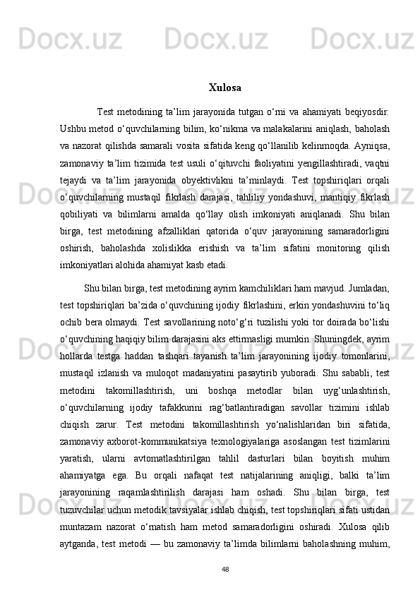 Xulosa
                    Test   metodining   ta’lim   jarayonida   tutgan   o‘rni   va   ahamiyati   beqiyosdir.
Ushbu metod o‘quvchilarning bilim, ko‘nikma va malakalarini aniqlash, baholash
va nazorat qilishda samarali vosita sifatida keng qo‘llanilib kelinmoqda. Ayniqsa,
zamonaviy  ta’lim   tizimida  test   usuli   o‘qituvchi   faoliyatini   yengillashtiradi, vaqtni
tejaydi   va   ta’lim   jarayonida   obyektivlikni   ta’minlaydi.   Test   topshiriqlari   orqali
o‘quvchilarning   mustaqil   fikrlash   darajasi,   tahliliy   yondashuvi,   mantiqiy   fikrlash
qobiliyati   va   bilimlarni   amalda   qo‘llay   olish   imkoniyati   aniqlanadi.   Shu   bilan
birga,   test   metodining   afzalliklari   qatorida   o‘quv   jarayonining   samaradorligini
oshirish,   baholashda   xolislikka   erishish   va   ta’lim   sifatini   monitoring   qilish
imkoniyatlari alohida ahamiyat kasb etadi.
         Shu bilan birga, test metodining ayrim kamchiliklari ham mavjud. Jumladan,
test topshiriqlari ba’zida o‘quvchining ijodiy fikrlashini, erkin yondashuvini to‘liq
ochib bera olmaydi. Test savollarining noto‘g‘ri tuzilishi yoki tor doirada bo‘lishi
o‘quvchining haqiqiy bilim darajasini aks ettirmasligi mumkin. Shuningdek, ayrim
hollarda   testga   haddan   tashqari   tayanish   ta’lim   jarayonining   ijodiy   tomonlarini,
mustaqil   izlanish   va   muloqot   madaniyatini   pasaytirib   yuboradi.   Shu   sababli,   test
metodini   takomillashtirish,   uni   boshqa   metodlar   bilan   uyg‘unlashtirish,
o‘quvchilarning   ijodiy   tafakkurini   rag‘batlantiradigan   savollar   tizimini   ishlab
chiqish   zarur.   Test   metodini   takomillashtirish   yo‘nalishlaridan   biri   sifatida,
zamonaviy   axborot-kommunikatsiya   texnologiyalariga   asoslangan   test   tizimlarini
yaratish,   ularni   avtomatlashtirilgan   tahlil   dasturlari   bilan   boyitish   muhim
ahamiyatga   ega.   Bu   orqali   nafaqat   test   natijalarining   aniqligi,   balki   ta’lim
jarayonining   raqamlashtirilish   darajasi   ham   oshadi.   Shu   bilan   birga,   test
tuzuvchilar uchun metodik tavsiyalar ishlab chiqish, test topshiriqlari sifati ustidan
muntazam   nazorat   o‘rnatish   ham   metod   samaradorligini   oshiradi.   Xulosa   qilib
aytganda,   test   metodi   —   bu   zamonaviy   ta’limda   bilimlarni   baholashning   muhim,
48 
