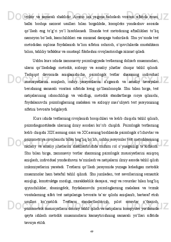 tezkor   va   samarali   shaklidir.   Ammo   uni   yagona   baholash   vositasi   sifatida   emas,
balki   boshqa   nazorat   usullari   bilan   birgalikda,   kompleks   yondashuv   asosida
qo‘llash   eng   to‘g‘ri   yo‘l   hisoblanadi.   Shunda   test   metodining   afzalliklari   to‘liq
namoyon bo‘ladi, kamchiliklari esa minimal darajaga tushiriladi. Shu yo‘sinda test
metodidan   oqilona   foydalanish   ta’lim   sifatini   oshirish,   o‘quvchilarda   mustahkam
bilim, tahliliy tafakkur va mustaqil fikrlashni rivojlantirishga xizmat qiladi.
        Ushbu kurs ishida zamonaviy psixologiyada testlarning dolzarb muammolari,
ularni   qo‘llashdagi   metodik,   axloqiy   va   amaliy   jihatlar   chuqur   tahlil   qilindi.
Tadqiqot   davomida   aniqlanishicha,   psixologik   testlar   shaxsning   individual
xususiyatlarini   aniqlash,   ruhiy   jarayonlarini   o‘rganish   va   amaliy   tavsiyalar
berishning   samarali   vositasi   sifatida   keng   qo‘llanilmoqda.   Shu   bilan   birga,   test
natijalarining   ishonchliligi   va   validligi,   metodik   standartlarga   rioya   qilinishi,
foydalanuvchi   psixologlarning   malakasi   va   axloqiy   mas’uliyati   test   jarayonining
sifatini bevosita belgilaydi.
             Kurs ishida testlarning rivojlanish bosqichlari va kelib chiqishi tahlil qilinib,
psixodiagnostikada   ularning   ilmiy   asoslari   ko‘rib   chiqildi.   Psixologik   testlarning
kelib chiqishi XIX asrning oxiri va XX asrning boshlarida psixologik o‘lchovlar va
psixometriya rivojlanishi bilan bog‘liq bo‘lib, ushbu jarayonlar test metodikasining
nazariy   va   amaliy   jihatlarini   shakllantirishda   muhim   rol   o‘ynaganligi   ta’kidlandi.
Shu   bilan   birga,   zamonaviy   testlar   shaxsning   psixologik   xususiyatlarini   aniqroq
aniqlash, individual yondashuvni ta’minlash va natijalarni ilmiy asosda tahlil qilish
imkoniyatlarini   yaratadi.   Testlarni   qo‘llash   jarayonida   yuzaga   keladigan   metodik
muammolar  ham  batafsil   tahlil  qilindi.  Shu  jumladan,  test   savollarining  semantik
aniqligi, konstruktga mosligi, murakkablik darajasi, vaqt va resurslar bilan bog‘liq
qiyinchiliklar,   shuningdek,   foydalanuvchi   psixologlarning   malakasi   va   texnik
vositalarning   sifati   test   natijalariga   bevosita   ta’sir   qilishi   aniqlanib,   bartaraf   etish
usullari   ko‘rsatildi.   Testlarni   standartlashtirish,   pilot   sinovlar   o‘tkazish,
psixometrik xususiyatlarni doimiy tahlil qilish va natijalarni kompyuter yordamida
qayta   ishlash   metodik   muammolarni   kamaytirishning   samarali   yo‘llari   sifatida
tavsiya etildi.
49 