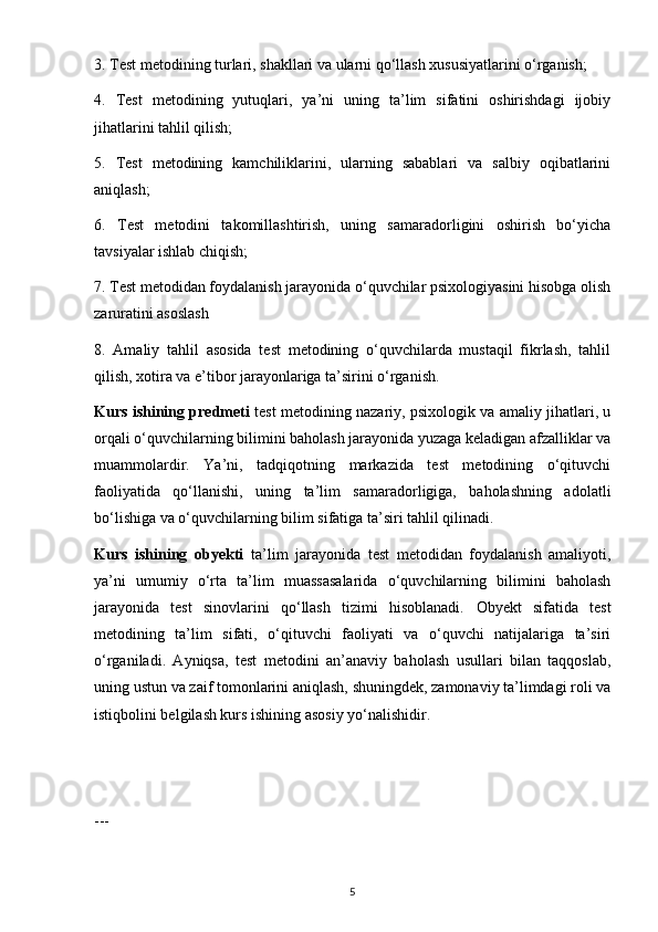 3. Test metodining turlari, shakllari va ularni qo‘llash xususiyatlarini o‘rganish;
4.   Test   metodining   yutuqlari,   ya’ni   uning   ta’lim   sifatini   oshirishdagi   ijobiy
jihatlarini tahlil qilish;
5.   Test   metodining   kamchiliklarini,   ularning   sabablari   va   salbiy   oqibatlarini
aniqlash;
6.   Test   metodini   takomillashtirish,   uning   samaradorligini   oshirish   bo‘yicha
tavsiyalar ishlab chiqish;
7. Test metodidan foydalanish jarayonida o‘quvchilar psixologiyasini hisobga olish
zaruratini asoslash
8.   Amaliy   tahlil   asosida   test   metodining   o‘quvchilarda   mustaqil   fikrlash,   tahlil
qilish, xotira va e’tibor jarayonlariga ta’sirini o‘rganish.
Kurs ishining predmeti   test metodining nazariy, psixologik va amaliy jihatlari, u
orqali o‘quvchilarning bilimini baholash jarayonida yuzaga keladigan afzalliklar va
muammolardir.   Ya’ni,   tadqiqotning   markazida   test   metodining   o‘qituvchi
faoliyatida   qo‘llanishi,   uning   ta’lim   samaradorligiga,   baholashning   adolatli
bo‘lishiga va o‘quvchilarning bilim sifatiga ta’siri tahlil qilinadi.
Kurs   ishining   obyekti   ta’lim   jarayonida   test   metodidan   foydalanish   amaliyoti,
ya’ni   umumiy   o‘rta   ta’lim   muassasalarida   o‘quvchilarning   bilimini   baholash
jarayonida   test   sinovlarini   qo‘llash   tizimi   hisoblanadi.   Obyekt   sifatida   test
metodining   ta’lim   sifati,   o‘qituvchi   faoliyati   va   o‘quvchi   natijalariga   ta’siri
o‘rganiladi.   Ayniqsa,   test   metodini   an’anaviy   baholash   usullari   bilan   taqqoslab,
uning ustun va zaif tomonlarini aniqlash, shuningdek, zamonaviy ta’limdagi roli va
istiqbolini belgilash kurs ishining asosiy yo‘nalishidir.
---
5 
