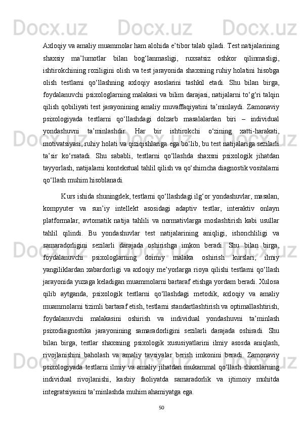 Axloqiy va amaliy muammolar ham alohida e’tibor talab qiladi. Test natijalarining
shaxsiy   ma’lumotlar   bilan   bog‘lanmasligi,   ruxsatsiz   oshkor   qilinmasligi,
ishtirokchining roziligini olish va test jarayonida shaxsning ruhiy holatini hisobga
olish   testlarni   qo‘llashning   axloqiy   asoslarini   tashkil   etadi.   Shu   bilan   birga,
foydalanuvchi psixologlarning malakasi va bilim darajasi, natijalarni to‘g‘ri talqin
qilish qobiliyati test jarayonining amaliy muvaffaqiyatini ta’minlaydi. Zamonaviy
psixologiyada   testlarni   qo‘llashdagi   dolzarb   masalalardan   biri   –   individual
yondashuvni   ta’minlashdir.   Har   bir   ishtirokchi   o‘zining   xatti-harakati,
motivatsiyasi, ruhiy holati va qiziqishlariga ega bo‘lib, bu test natijalariga sezilarli
ta’sir   ko‘rsatadi.   Shu   sababli,   testlarni   qo‘llashda   shaxsni   psixologik   jihatdan
tayyorlash, natijalarni kontekstual tahlil qilish va qo‘shimcha diagnostik vositalarni
qo‘llash muhim hisoblanadi.
          Kurs ishida shuningdek, testlarni qo‘llashdagi ilg‘or yondashuvlar, masalan,
kompyuter   va   sun’iy   intellekt   asosidagi   adaptiv   testlar,   interaktiv   onlayn
platformalar,   avtomatik   natija   tahlili   va   normativlarga   moslashtirish   kabi   usullar
tahlil   qilindi.   Bu   yondashuvlar   test   natijalarining   aniqligi,   ishonchliligi   va
samaradorligini   sezilarli   darajada   oshirishga   imkon   beradi.   Shu   bilan   birga,
foydalanuvchi   psixologlarning   doimiy   malaka   oshirish   kurslari,   ilmiy
yangiliklardan   xabardorligi   va   axloqiy   me’yorlarga   rioya   qilishi   testlarni   qo‘llash
jarayonida yuzaga keladigan muammolarni bartaraf etishga yordam beradi. Xulosa
qilib   aytganda,   psixologik   testlarni   qo‘llashdagi   metodik,   axloqiy   va   amaliy
muammolarni tizimli bartaraf etish, testlarni standartlashtirish va optimallashtirish,
foydalanuvchi   malakasini   oshirish   va   individual   yondashuvni   ta’minlash
psixodiagnostika   jarayonining   samaradorligini   sezilarli   darajada   oshiradi.   Shu
bilan   birga,   testlar   shaxsning   psixologik   xususiyatlarini   ilmiy   asosda   aniqlash,
rivojlanishini   baholash   va   amaliy   tavsiyalar   berish   imkonini   beradi.   Zamonaviy
psixologiyada testlarni  ilmiy va amaliy jihatdan mukammal  qo‘llash  shaxslarning
individual   rivojlanishi,   kasbiy   faoliyatda   samaradorlik   va   ijtimoiy   muhitda
integratsiyasini ta’minlashda muhim ahamiyatga ega.
50 