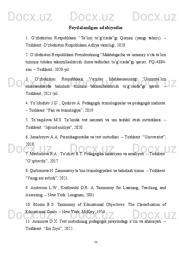 Foydalanilgan adabiyotlar
1.   O‘zbekiston   Respublikasi   “Ta’lim   to‘g‘risida”gi   Qonuni   (yangi   tahriri).   –
Toshkent: O‘zbekiston Respublikasi Adliya vazirligi, 2020.
2. O‘zbekiston Respublikasi Prezidentining “Maktabgacha va umumiy o‘rta ta’lim
tizimini   tubdan   takomillashtirish   chora-tadbirlari   to‘g‘risida”gi   qarori.   PQ–4884-
son. – Toshkent, 2020-yil.
3.   O‘zbekiston   Respublikasi   Vazirlar   Mahkamasining   “Umumta’lim
muassasalarida   baholash   tizimini   takomillashtirish   to‘g‘risida”gi   qarori.   –
Toshkent, 2021-yil.
4. Yo‘ldoshev J.G‘., Qodirov A. Pedagogik texnologiyalar va pedagogik mahorat.
– Toshkent: “Fan va texnologiya”, 2019.
5.   To‘raqulova   M.S.   Ta’limda   test   nazorati   va   uni   tashkil   etish   metodikasi.   –
Toshkent: “Iqtisod-moliya”, 2020.
6. Jumaboyev A.A. Psixodiagnostika va test metodlari. – Toshkent: “Universitet”,
2018.
7. Mavlonova R.A., To‘xliev B.T. Pedagogika nazariyasi va amaliyoti. – Toshkent:
“O‘qituvchi”, 2017.
8. Qurbonova N. Zamonaviy ta’lim texnologiyalari va baholash tizimi. – Toshkent:
“Yangi asr avlodi”, 2021.
9.   Anderson   L.W.,   Krathwohl   D.R.   A   Taxonomy   for   Learning,   Teaching,   and
Assessing. – New York: Longman, 2001.
10.   Bloom   B.S.   Taxonomy   of   Educational   Objectives:   The   Classification   of
Educational Goals. – New York: McKay, 1956.
11.   Aminova   D.X.   Test   metodining   pedagogik   jarayondagi   o‘rni   va   ahamiyati.   –
Toshkent: “Ilm Ziyo”, 2022.
51 
