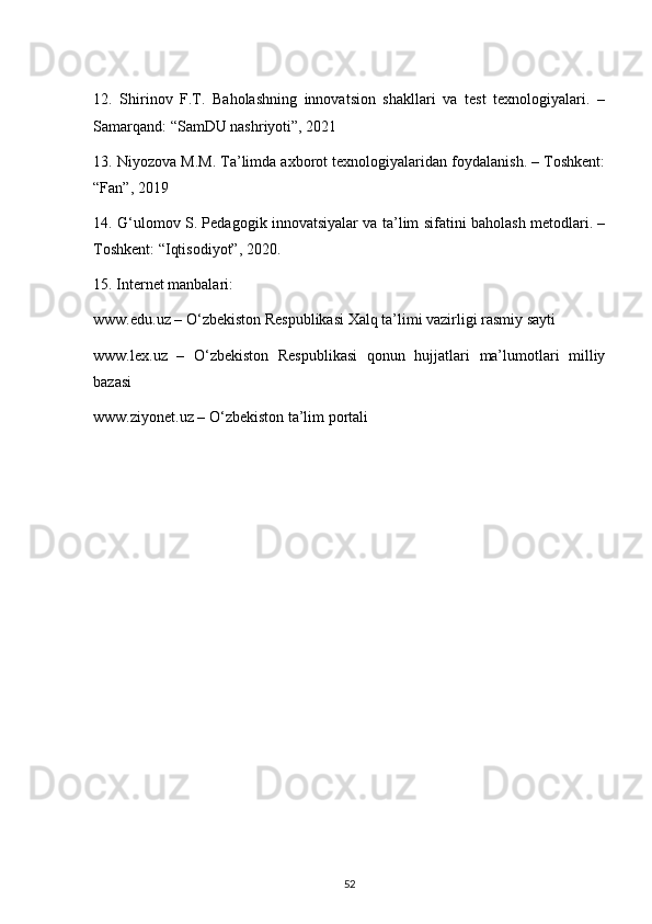 12.   Shirinov   F.T.   Baholashning   innovatsion   shakllari   va   test   texnologiyalari.   –
Samarqand: “SamDU nashriyoti”, 2021
13. Niyozova M.M. Ta’limda axborot texnologiyalaridan foydalanish. – Toshkent:
“Fan”, 2019
14. G‘ulomov S. Pedagogik innovatsiyalar va ta’lim sifatini baholash metodlari. –
Toshkent: “Iqtisodiyot”, 2020.
15. Internet manbalari:
www.edu.uz – O‘zbekiston Respublikasi Xalq ta’limi vazirligi rasmiy sayti
www.lex.uz   –   O‘zbekiston   Respublikasi   qonun   hujjatlari   ma’lumotlari   milliy
bazasi
www.ziyonet.uz – O‘zbekiston ta’lim portali
52 