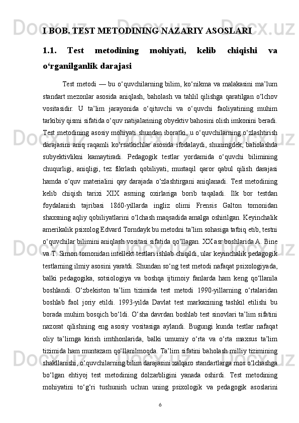 I BOB. TEST METODINING NAZARIY ASOSLARI
1.1.   Test   metodining   mohiyati,   kelib   chiqishi   va
o‘rganilganlik darajasi
               Test  metodi  — bu o‘quvchilarning bilim, ko‘nikma va malakasini  ma’lum
standart  mezonlar   asosida  aniqlash,   baholash   va  tahlil   qilishga  qaratilgan  o‘lchov
vositasidir.   U   ta’lim   jarayonida   o‘qituvchi   va   o‘quvchi   faoliyatining   muhim
tarkibiy qismi sifatida o‘quv natijalarining obyektiv bahosini olish imkonini beradi.
Test metodining asosiy mohiyati shundan iboratki, u o‘quvchilarning o‘zlashtirish
darajasini   aniq   raqamli   ko‘rsatkichlar   asosida   ifodalaydi,   shuningdek,   baholashda
subyektivlikni   kamaytiradi.   Pedagogik   testlar   yordamida   o‘quvchi   bilimining
chuqurligi,   aniqligi,   tez   fikrlash   qobiliyati,   mustaqil   qaror   qabul   qilish   darajasi
hamda   o‘quv   materialini   qay   darajada   o‘zlashtirgani   aniqlanadi.   Test   metodining
kelib   chiqish   tarixi   XIX   asrning   oxirlariga   borib   taqaladi.   Ilk   bor   testdan
foydalanish   tajribasi   1860-yillarda   ingliz   olimi   Frensis   Galton   tomonidan
shaxsning aqliy qobiliyatlarini o‘lchash maqsadida amalga oshirilgan. Keyinchalik
amerikalik psixolog Edvard Torndayk bu metodni ta’lim sohasiga tatbiq etib, testni
o‘quvchilar bilimini aniqlash vositasi sifatida qo‘llagan. XX asr boshlarida A. Bine
va T. Simon tomonidan intellekt testlari ishlab chiqildi, ular keyinchalik pedagogik
testlarning ilmiy asosini yaratdi. Shundan so‘ng test metodi nafaqat psixologiyada,
balki   pedagogika,   sotsiologiya   va   boshqa   ijtimoiy   fanlarda   ham   keng   qo‘llanila
boshlandi.   O‘zbekiston   ta’lim   tizimida   test   metodi   1990-yillarning   o‘rtalaridan
boshlab   faol   joriy   etildi.   1993-yilda   Davlat   test   markazining   tashkil   etilishi   bu
borada muhim bosqich bo‘ldi. O‘sha davrdan boshlab test sinovlari ta’lim sifatini
nazorat   qilishning   eng   asosiy   vositasiga   aylandi.   Bugungi   kunda   testlar   nafaqat
oliy   ta’limga   kirish   imtihonlarida,   balki   umumiy   o‘rta   va   o‘rta   maxsus   ta’lim
tizimida ham muntazam qo‘llanilmoqda. Ta’lim sifatini baholash milliy tizimining
shakllanishi, o‘quvchilarning bilim darajasini xalqaro standartlarga mos o‘lchashga
bo‘lgan   ehtiyoj   test   metodining   dolzarbligini   yanada   oshirdi.   Test   metodining
mohiyatini   to‘g‘ri   tushunish   uchun   uning   psixologik   va   pedagogik   asoslarini
6 