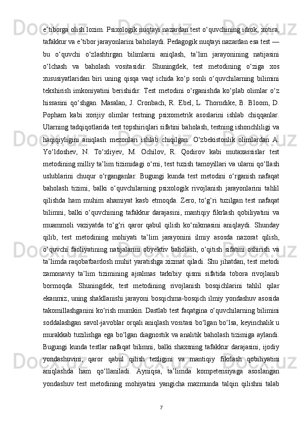 e’tiborga olish lozim. Psixologik nuqtayi nazardan test o‘quvchining idrok, xotira,
tafakkur va e’tibor jarayonlarini baholaydi. Pedagogik nuqtayi nazardan esa test —
bu   o‘quvchi   o‘zlashtirgan   bilimlarni   aniqlash,   ta’lim   jarayonining   natijasini
o‘lchash   va   baholash   vositasidir.   Shuningdek,   test   metodining   o‘ziga   xos
xususiyatlaridan   biri   uning   qisqa   vaqt   ichida   ko‘p   sonli   o‘quvchilarning   bilimini
tekshirish   imkoniyatini   berishidir.   Test   metodini   o‘rganishda   ko‘plab   olimlar   o‘z
hissasini   qo‘shgan.   Masalan,   J.   Cronbach,   R.   Ebel,   L.   Thorndike,   B.   Bloom,   D.
Popham   kabi   xorijiy   olimlar   testning   psixometrik   asoslarini   ishlab   chiqqanlar.
Ularning tadqiqotlarida test topshiriqlari sifatini baholash, testning ishonchliligi va
haqiqiyligini   aniqlash   mezonlari   ishlab   chiqilgan.   O‘zbekistonlik   olimlardan   A.
Yo‘ldoshev,   N.   To‘xliyev,   M.   Ochilov,   R.   Qodirov   kabi   mutaxassislar   test
metodining milliy ta’lim tizimidagi o‘rni, test tuzish tamoyillari va ularni qo‘llash
uslublarini   chuqur   o‘rganganlar.   Bugungi   kunda   test   metodini   o‘rganish   nafaqat
baholash   tizimi,   balki   o‘quvchilarning   psixologik   rivojlanish   jarayonlarini   tahlil
qilishda   ham   muhim   ahamiyat   kasb   etmoqda.   Zero,   to‘g‘ri   tuzilgan   test   nafaqat
bilimni,   balki   o‘quvchining   tafakkur   darajasini,   mantiqiy   fikrlash   qobiliyatini   va
muammoli   vaziyatda   to‘g‘ri   qaror   qabul   qilish   ko‘nikmasini   aniqlaydi.   Shunday
qilib,   test   metodining   mohiyati   ta’lim   jarayonini   ilmiy   asosda   nazorat   qilish,
o‘quvchi   faoliyatining   natijalarini   obyektiv   baholash,   o‘qitish   sifatini   oshirish   va
ta’limda raqobatbardosh muhit yaratishga xizmat qiladi. Shu jihatdan, test metodi
zamonaviy   ta’lim   tizimining   ajralmas   tarkibiy   qismi   sifatida   tobora   rivojlanib
bormoqda.   Shuningdek,   test   metodining   rivojlanish   bosqichlarini   tahlil   qilar
ekanmiz, uning shakllanishi jarayoni bosqichma-bosqich ilmiy yondashuv asosida
takomillashganini ko‘rish mumkin. Dastlab test faqatgina o‘quvchilarning bilimini
soddalashgan savol-javoblar orqali aniqlash vositasi  bo‘lgan bo‘lsa, keyinchalik u
murakkab tuzilishga ega bo‘lgan diagnostik va analitik baholash tizimiga aylandi.
Bugungi   kunda testlar   nafaqat  bilimni,  balki  shaxsning   tafakkur   darajasini,  ijodiy
yondashuvini,   qaror   qabul   qilish   tezligini   va   mantiqiy   fikrlash   qobiliyatini
aniqlashda   ham   qo‘llaniladi.   Ayniqsa,   ta’limda   kompetensiyaga   asoslangan
yondashuv   test   metodining   mohiyatini   yangicha   mazmunda   talqin   qilishni   talab
7 