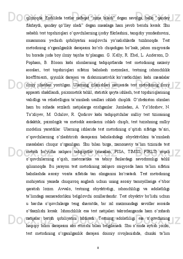 qilmoqda.   Endilikda   testlar   nafaqat   “nima   biladi”   degan   savolga,   balki   “qanday
fikrlaydi,   qanday   qo‘llay   oladi”   degan   masalaga   ham   javob   berishi   kerak.   Shu
sababli test topshiriqlari o‘quvchilarning ijodiy fikrlashini, tanqidiy yondashuvini,
muammoni   yechish   qobiliyatini   aniqlovchi   yo‘nalishlarda   tuzilmoqda.   Test
metodining   o‘rganilganlik   darajasini   ko‘rib   chiqadigan   bo‘lsak,   jahon   miqyosida
bu   borada   juda   boy   ilmiy   tajriba   to‘plangan.   G.   Kelly,   R.   Ebel,   L.   Anderson,   D.
Popham,   B.   Bloom   kabi   olimlarning   tadqiqotlarida   test   metodining   nazariy
asoslari,   test   topshiriqlari   sifatini   baholash   mezonlari,   testning   ishonchlilik
koeffitsienti,   qiyinlik   darajasi   va   diskriminativlik   ko‘rsatkichlari   kabi   masalalar
ilmiy   jihatdan   yoritilgan.   Ularning   izlanishlari   natijasida   test   metodining   ilmiy
apparati shakllandi, psixometrik tahlil, statistik qayta ishlash, test topshiriqlarining
validligi   va   reliabelligini   ta’minlash   usullari   ishlab   chiqildi.   O‘zbekiston   olimlari
ham   bu   sohada   sezilarli   natijalarga   erishganlar.   Jumladan,   A.   Yo‘ldoshev,   N.
To‘xliyev,   M.   Ochilov,   R.   Qodirov   kabi   tadqiqotchilar   milliy   test   tizimining
didaktik,   psixologik   va   metodik   asoslarini   ishlab   chiqib,   test   tuzishning   milliy
modelini   yaratdilar.   Ularning   ishlarida   test   metodining   o‘qitish   sifatiga   ta’siri,
o‘quvchilarning   o‘zlashtirish   darajasini   baholashdagi   obyektivlikni   ta’minlash
masalalari   chuqur   o‘rganilgan.   Shu   bilan   birga,   zamonaviy   ta’lim   tizimida   test
metodi   bo‘yicha   xalqaro   tadqiqotlar   (masalan,   PISA,   TIMSS,   PIRLS)   orqali
o‘quvchilarning   o‘qish,   matematika   va   tabiiy   fanlardagi   savodxonligi   tahlil
qilinmoqda.   Bu   jarayon   test   metodining   xalqaro   miqyosda   ham   ta’lim   sifatini
baholashda   asosiy   vosita   sifatida   tan   olinganini   ko‘rsatadi.   Test   metodining
mohiyatini   yanada   chuqurroq   anglash   uchun   uning   asosiy   tamoyillariga   e’tibor
qaratish   lozim.   Avvalo,   testning   obyektivligi,   ishonchliligi   va   adolatliligi
ta’limdagi samaradorlikni belgilovchi omillardandir. Test obyektiv bo‘lishi uchun
u   barcha   o‘quvchilarga   teng   sharoitda,   bir   xil   mazmundagi   savollar   asosida
o‘tkazilishi   kerak.   Ishonchlilik   esa   test   natijalari   takrorlanganda   ham   o‘xshash
natijalar   berish   qobiliyatini   bildiradi.   Testning   adolatliligi   esa   o‘quvchining
haqiqiy   bilim   darajasini   aks   ettirishi   bilan   belgilanadi.   Shu   o‘rinda   aytish   joizki,
test   metodining   o‘rganilganlik   darajasi   doimiy   rivojlanishda,   chunki   ta’lim
8 