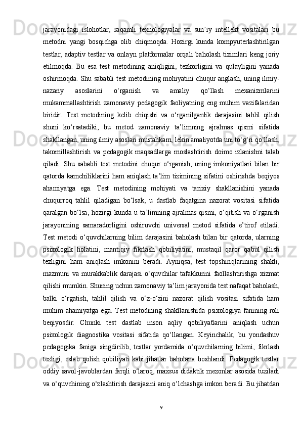 jarayonidagi   islohotlar,   raqamli   texnologiyalar   va   sun’iy   intellekt   vositalari   bu
metodni   yangi   bosqichga   olib   chiqmoqda.   Hozirgi   kunda   kompyuterlashtirilgan
testlar,  adaptiv   testlar   va  onlayn   platformalar   orqali   baholash   tizimlari   keng  joriy
etilmoqda.   Bu   esa   test   metodining   aniqligini,   tezkorligini   va   qulayligini   yanada
oshirmoqda. Shu sababli test metodining mohiyatini chuqur anglash, uning ilmiy-
nazariy   asoslarini   o‘rganish   va   amaliy   qo‘llash   mexanizmlarini
mukammallashtirish   zamonaviy   pedagogik   faoliyatning   eng   muhim   vazifalaridan
biridir.   Test   metodining   kelib   chiqishi   va   o‘rganilganlik   darajasini   tahlil   qilish
shuni   ko‘rsatadiki,   bu   metod   zamonaviy   ta’limning   ajralmas   qismi   sifatida
shakllangan, uning ilmiy asoslari mustahkam, lekin amaliyotda uni to‘g‘ri qo‘llash,
takomillashtirish   va   pedagogik   maqsadlarga   moslashtirish   doimo   izlanishni   talab
qiladi.   Shu   sababli   test   metodini   chuqur   o‘rganish,   uning   imkoniyatlari   bilan   bir
qatorda kamchiliklarini  ham  aniqlash ta’lim  tizimining sifatini oshirishda beqiyos
ahamiyatga   ega.   Test   metodining   mohiyati   va   tarixiy   shakllanishini   yanada
chuqurroq   tahlil   qiladigan   bo‘lsak,   u   dastlab   faqatgina   nazorat   vositasi   sifatida
qaralgan   bo‘lsa,   hozirgi   kunda   u   ta’limning   ajralmas   qismi,   o‘qitish   va   o‘rganish
jarayonining   samaradorligini   oshiruvchi   universal   metod   sifatida   e’tirof   etiladi.
Test   metodi   o‘quvchilarning   bilim   darajasini   baholash   bilan  bir   qatorda,   ularning
psixologik   holatini,   mantiqiy   fikrlash   qobiliyatini,   mustaqil   qaror   qabul   qilish
tezligini   ham   aniqlash   imkonini   beradi.   Ayniqsa,   test   topshiriqlarining   shakli,
mazmuni   va   murakkablik   darajasi   o‘quvchilar   tafakkurini   faollashtirishga   xizmat
qilishi mumkin. Shuning uchun zamonaviy ta’lim jarayonida test nafaqat baholash,
balki   o‘rgatish,   tahlil   qilish   va   o‘z-o‘zini   nazorat   qilish   vositasi   sifatida   ham
muhim   ahamiyatga   ega.   Test   metodining   shakllanishida   psixologiya   fanining   roli
beqiyosdir.   Chunki   test   dastlab   inson   aqliy   qobiliyatlarini   aniqlash   uchun
psixologik   diagnostika   vositasi   sifatida   qo‘llangan.   Keyinchalik,   bu   yondashuv
pedagogika   faniga   singdirilib,   testlar   yordamida   o‘quvchilarning   bilimi,   fikrlash
tezligi,   eslab   qolish   qobiliyati   kabi   jihatlar   baholana   boshlandi.   Pedagogik   testlar
oddiy savol-javoblardan farqli o‘laroq, maxsus didaktik mezonlar asosida tuziladi
va o‘quvchining o‘zlashtirish darajasini aniq o‘lchashga imkon beradi. Bu jihatdan
9 