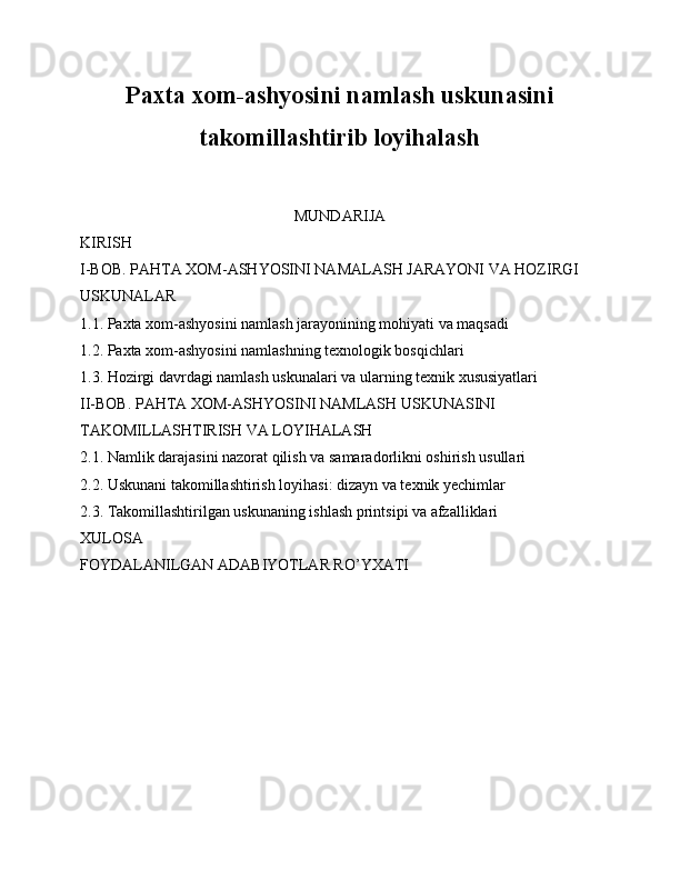 Paxta xom-ashyosini namlash uskunasini
takomillashtirib loyihalash
MUNDARIJA
KIRISH
I-BOB. PAHTA XOM-ASHYOSINI NAMALASH JARAYONI VA HOZIRGI 
USKUNALAR
1.1. Paxta xom-ashyosini namlash jarayonining mohiyati va maqsadi
1.2. Paxta xom-ashyosini namlashning texnologik bosqichlari
1.3. Hozirgi davrdagi namlash uskunalari va ularning texnik xususiyatlari
II-BOB. PAHTA XOM-ASHYOSINI NAMLASH USKUNASINI 
TAKOMILLASHTIRISH VA LOYIHALASH
2.1. Namlik darajasini nazorat qilish va samaradorlikni oshirish usullari
2.2. Uskunani takomillashtirish loyihasi: dizayn va texnik yechimlar
2.3. Takomillashtirilgan uskunaning ishlash printsipi va afzalliklari
XULOSA
FOYDALANILGAN ADABIYOTLAR RO’YXATI 
