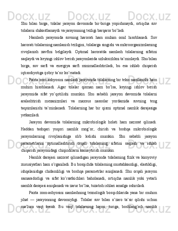 Shu   bilan   birga,   tolalar   jarayon   davomida   bir-biriga   yopishmaydi,   ortiqcha   suv
tolalarni shikastlamaydi va jarayonning tezligi barqaror bo’ladi.
Namlash   jarayonida   suvning   harorati   ham   muhim   omil   hisoblanadi.   Suv
harorati tolalarning namlanish tezligini, tolalarga singishi va mikroorganizmlarning
rivojlanish   xavfini   belgilaydi.   Optimal   haroratda   namlash   tolalarning   sifatini
saqlaydi va keyingi ishlov berish jarayonlarida uzluksizlikni ta’minlaydi. Shu bilan
birga,   suv   sarfi   va   energiya   sarfi   minimallashtiriladi,   bu   esa   ishlab   chiqarish
iqtisodiyotiga ijobiy ta’sir ko’rsatadi.
Paxta xom-ashyosini namlash jarayonida tolalarning bir tekis namlanishi ham
muhim   hisoblanadi.   Agar   tolalar   qisman   nam   bo’lsa,   keyingi   ishlov   berish
jarayonida   sifat   yo’qotilishi   mumkin.   Shu   sababli   jarayon   davomida   tolalarni
aralashtirish   mexanizmlari   va   maxsus   nasoslar   yordamida   suvning   teng
taqsimlanishi   ta’minlanadi.   Tolalarning   har   bir   qismi   optimal   namlik   darajasiga
yetkaziladi.
Jarayon   davomida   tolalarning   mikrobiologik   holati   ham   nazorat   qilinadi.
Haddan   tashqari   yuqori   namlik   mog’or,   chirish   va   boshqa   mikrobiologik
jarayonlarning   rivojlanishiga   olib   kelishi   mumkin.   Shu   sababli   jarayon
parametrlarini   optimallashtirish   orqali   tolalarning   sifatini   saqlash   va   ishlab
chiqarish jarayonidagi chiqindilarni kamaytirish mumkin.
Namlik   darajasi   nazorat   qilinadigan   jarayonda   tolalarning   fizik   va   kimyoviy
xususiyatlari ham o’rganiladi. Bu bosqichda tolalarning mustahkamligi, elastikligi,
ishqalanishga   chidamliligi   va   boshqa   parametrlar   aniqlanadi.   Shu   orqali   jarayon
samaradorligi   va   sifat   ko’rsatkichlari   baholanadi,   ortiqcha   namlik   yoki   yetarli
namlik darajasi aniqlanadi va zarur bo’lsa, tuzatish ishlari amalga oshiriladi.
Paxta   xom-ashyosini   namlashning   texnologik   bosqichlarida   yana   bir   muhim
jihat   —   jarayonning   davomiyligi.   Tolalar   suv   bilan   o’zaro   ta’sir   qilishi   uchun
ma’lum   vaqt   kerak.   Bu   vaqt   tolalarning   hajmi,   turiga,   boshlang’ich   namlik 