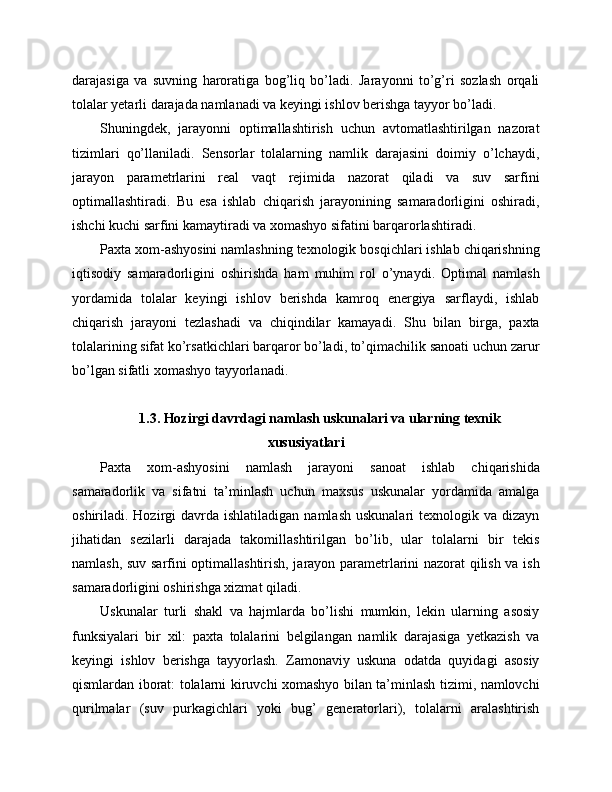 darajasiga   va   suvning   haroratiga   bog’liq   bo’ladi.   Jarayonni   to’g’ri   sozlash   orqali
tolalar yetarli darajada namlanadi va keyingi ishlov berishga tayyor bo’ladi.
Shuningdek,   jarayonni   optimallashtirish   uchun   avtomatlashtirilgan   nazorat
tizimlari   qo’llaniladi.   Sensorlar   tolalarning   namlik   darajasini   doimiy   o’lchaydi,
jarayon   parametrlarini   real   vaqt   rejimida   nazorat   qiladi   va   suv   sarfini
optimallashtiradi.   Bu   esa   ishlab   chiqarish   jarayonining   samaradorligini   oshiradi,
ishchi kuchi sarfini kamaytiradi va xomashyo sifatini barqarorlashtiradi.
Paxta xom-ashyosini namlashning texnologik bosqichlari ishlab chiqarishning
iqtisodiy   samaradorligini   oshirishda   ham   muhim   rol   o’ynaydi.   Optimal   namlash
yordamida   tolalar   keyingi   ishlov   berishda   kamroq   energiya   sarflaydi,   ishlab
chiqarish   jarayoni   tezlashadi   va   chiqindilar   kamayadi.   Shu   bilan   birga,   paxta
tolalarining sifat ko’rsatkichlari barqaror bo’ladi, to’qimachilik sanoati uchun zarur
bo’lgan sifatli xomashyo tayyorlanadi.
1.3. Hozirgi davrdagi namlash uskunalari va ularning texnik
xususiyatlari
Paxta   xom-ashyosini   namlash   jarayoni   sanoat   ishlab   chiqarishida
samaradorlik   va   sifatni   ta’minlash   uchun   maxsus   uskunalar   yordamida   amalga
oshiriladi. Hozirgi  davrda  ishlatiladigan  namlash  uskunalari   texnologik va  dizayn
jihatidan   sezilarli   darajada   takomillashtirilgan   bo’lib,   ular   tolalarni   bir   tekis
namlash, suv sarfini optimallashtirish, jarayon parametrlarini nazorat qilish va ish
samaradorligini oshirishga xizmat qiladi.
Uskunalar   turli   shakl   va   hajmlarda   bo’lishi   mumkin,   lekin   ularning   asosiy
funksiyalari   bir   xil:   paxta   tolalarini   belgilangan   namlik   darajasiga   yetkazish   va
keyingi   ishlov   berishga   tayyorlash.   Zamonaviy   uskuna   odatda   quyidagi   asosiy
qismlardan iborat: tolalarni kiruvchi xomashyo bilan ta’minlash tizimi, namlovchi
qurilmalar   (suv   purkagichlari   yoki   bug’   generatorlari),   tolalarni   aralashtirish 