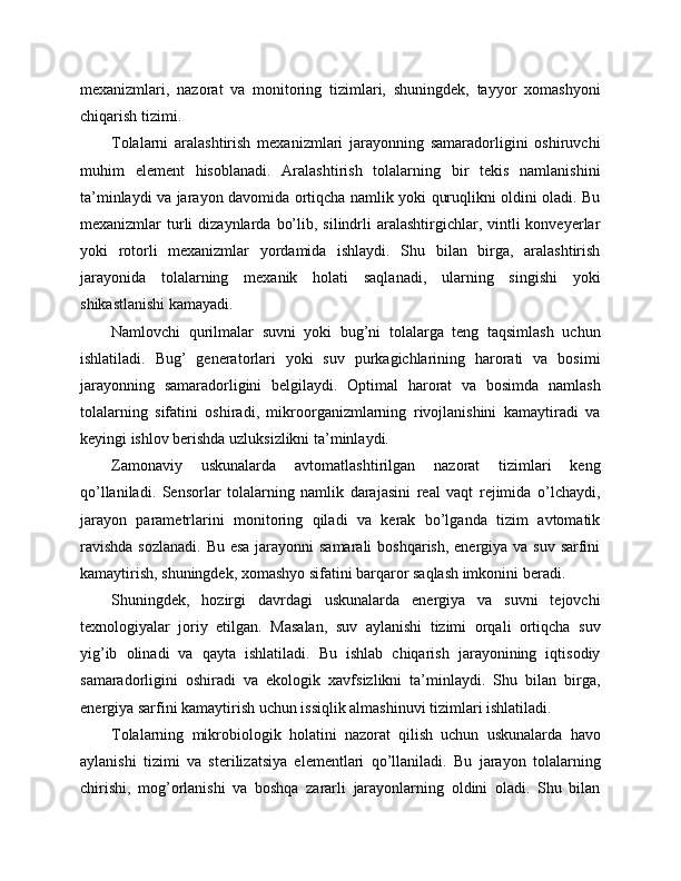 mexanizmlari,   nazorat   va   monitoring   tizimlari,   shuningdek,   tayyor   xomashyoni
chiqarish tizimi.
Tolalarni   aralashtirish   mexanizmlari   jarayonning   samaradorligini   oshiruvchi
muhim   element   hisoblanadi.   Aralashtirish   tolalarning   bir   tekis   namlanishini
ta’minlaydi va jarayon davomida ortiqcha namlik yoki quruqlikni oldini oladi. Bu
mexanizmlar  turli  dizaynlarda  bo’lib,  silindrli   aralashtirgichlar,  vintli  konveyerlar
yoki   rotorli   mexanizmlar   yordamida   ishlaydi.   Shu   bilan   birga,   aralashtirish
jarayonida   tolalarning   mexanik   holati   saqlanadi,   ularning   singishi   yoki
shikastlanishi kamayadi.
Namlovchi   qurilmalar   suvni   yoki   bug’ni   tolalarga   teng   taqsimlash   uchun
ishlatiladi.   Bug’   generatorlari   yoki   suv   purkagichlarining   harorati   va   bosimi
jarayonning   samaradorligini   belgilaydi.   Optimal   harorat   va   bosimda   namlash
tolalarning   sifatini   oshiradi,   mikroorganizmlarning   rivojlanishini   kamaytiradi   va
keyingi ishlov berishda uzluksizlikni ta’minlaydi.
Zamonaviy   uskunalarda   avtomatlashtirilgan   nazorat   tizimlari   keng
qo’llaniladi.   Sensorlar   tolalarning   namlik   darajasini   real   vaqt   rejimida   o’lchaydi,
jarayon   parametrlarini   monitoring   qiladi   va   kerak   bo’lganda   tizim   avtomatik
ravishda  sozlanadi. Bu esa jarayonni samarali  boshqarish, energiya va suv sarfini
kamaytirish, shuningdek, xomashyo sifatini barqaror saqlash imkonini beradi.
Shuningdek,   hozirgi   davrdagi   uskunalarda   energiya   va   suvni   tejovchi
texnologiyalar   joriy   etilgan.   Masalan,   suv   aylanishi   tizimi   orqali   ortiqcha   suv
yig’ib   olinadi   va   qayta   ishlatiladi.   Bu   ishlab   chiqarish   jarayonining   iqtisodiy
samaradorligini   oshiradi   va   ekologik   xavfsizlikni   ta’minlaydi.   Shu   bilan   birga,
energiya sarfini kamaytirish uchun issiqlik almashinuvi tizimlari ishlatiladi.
Tolalarning   mikrobiologik   holatini   nazorat   qilish   uchun   uskunalarda   havo
aylanishi   tizimi   va   sterilizatsiya   elementlari   qo’llaniladi.   Bu   jarayon   tolalarning
chirishi,   mog’orlanishi   va   boshqa   zararli   jarayonlarning   oldini   oladi.   Shu   bilan 