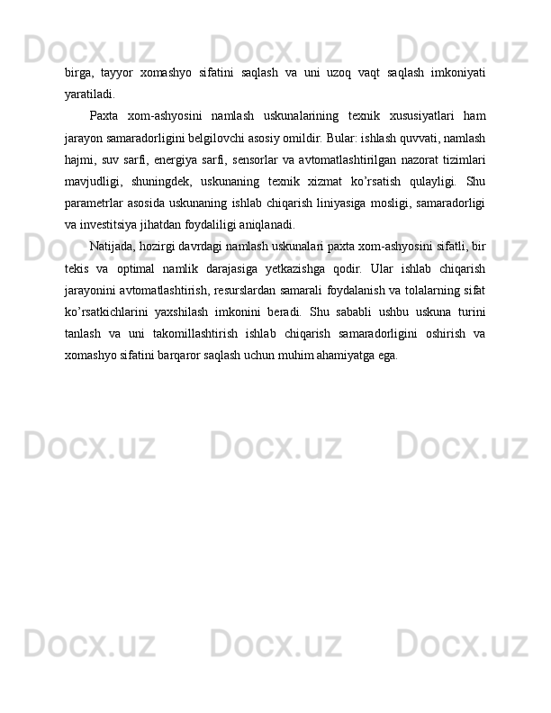 birga,   tayyor   xomashyo   sifatini   saqlash   va   uni   uzoq   vaqt   saqlash   imkoniyati
yaratiladi.
Paxta   xom-ashyosini   namlash   uskunalarining   texnik   xususiyatlari   ham
jarayon samaradorligini belgilovchi asosiy omildir. Bular: ishlash quvvati, namlash
hajmi,   suv   sarfi,   energiya   sarfi,   sensorlar   va   avtomatlashtirilgan   nazorat   tizimlari
mavjudligi,   shuningdek,   uskunaning   texnik   xizmat   ko’rsatish   qulayligi.   Shu
parametrlar   asosida   uskunaning   ishlab   chiqarish   liniyasiga   mosligi,   samaradorligi
va investitsiya jihatdan foydaliligi aniqlanadi.
Natijada, hozirgi davrdagi namlash uskunalari paxta xom-ashyosini sifatli, bir
tekis   va   optimal   namlik   darajasiga   yetkazishga   qodir.   Ular   ishlab   chiqarish
jarayonini avtomatlashtirish, resurslardan samarali foydalanish va tolalarning sifat
ko’rsatkichlarini   yaxshilash   imkonini   beradi.   Shu   sababli   ushbu   uskuna   turini
tanlash   va   uni   takomillashtirish   ishlab   chiqarish   samaradorligini   oshirish   va
xomashyo sifatini barqaror saqlash uchun muhim ahamiyatga ega. 