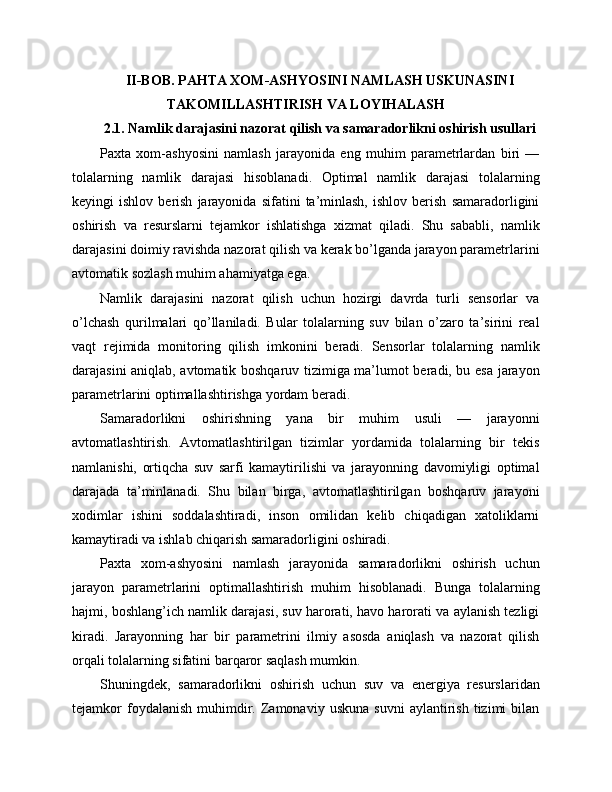 II-BOB. PAHTA XOM-ASHYOSINI NAMLASH USKUNASINI
TAKOMILLASHTIRISH VA LOYIHALASH
2.1. Namlik darajasini nazorat qilish va samaradorlikni oshirish usullari
Paxta   xom-ashyosini   namlash   jarayonida   eng   muhim   parametrlardan   biri   —
tolalarning   namlik   darajasi   hisoblanadi.   Optimal   namlik   darajasi   tolalarning
keyingi   ishlov   berish   jarayonida   sifatini   ta’minlash,   ishlov   berish   samaradorligini
oshirish   va   resurslarni   tejamkor   ishlatishga   xizmat   qiladi.   Shu   sababli,   namlik
darajasini doimiy ravishda nazorat qilish va kerak bo’lganda jarayon parametrlarini
avtomatik sozlash muhim ahamiyatga ega.
Namlik   darajasini   nazorat   qilish   uchun   hozirgi   davrda   turli   sensorlar   va
o’lchash   qurilmalari   qo’llaniladi.   Bular   tolalarning   suv   bilan   o’zaro   ta’sirini   real
vaqt   rejimida   monitoring   qilish   imkonini   beradi.   Sensorlar   tolalarning   namlik
darajasini aniqlab, avtomatik boshqaruv tizimiga ma’lumot beradi, bu esa jarayon
parametrlarini optimallashtirishga yordam beradi.
Samaradorlikni   oshirishning   yana   bir   muhim   usuli   —   jarayonni
avtomatlashtirish.   Avtomatlashtirilgan   tizimlar   yordamida   tolalarning   bir   tekis
namlanishi,   ortiqcha   suv   sarfi   kamaytirilishi   va   jarayonning   davomiyligi   optimal
darajada   ta’minlanadi.   Shu   bilan   birga,   avtomatlashtirilgan   boshqaruv   jarayoni
xodimlar   ishini   soddalashtiradi,   inson   omilidan   kelib   chiqadigan   xatoliklarni
kamaytiradi va ishlab chiqarish samaradorligini oshiradi.
Paxta   xom-ashyosini   namlash   jarayonida   samaradorlikni   oshirish   uchun
jarayon   parametrlarini   optimallashtirish   muhim   hisoblanadi.   Bunga   tolalarning
hajmi, boshlang’ich namlik darajasi, suv harorati, havo harorati va aylanish tezligi
kiradi.   Jarayonning   har   bir   parametrini   ilmiy   asosda   aniqlash   va   nazorat   qilish
orqali tolalarning sifatini barqaror saqlash mumkin.
Shuningdek,   samaradorlikni   oshirish   uchun   suv   va   energiya   resurslaridan
tejamkor   foydalanish   muhimdir.  Zamonaviy   uskuna   suvni   aylantirish   tizimi   bilan 