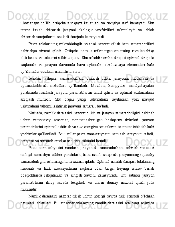 jihozlangan bo’lib, ortiqcha suv qayta ishlatiladi  va energiya sarfi  kamayadi. Shu
tarzda   ishlab   chiqarish   jarayoni   ekologik   xavfsizlikni   ta’minlaydi   va   ishlab
chiqarish xarajatlarini sezilarli darajada kamaytiradi.
Paxta   tolalarining   mikrobiologik   holatini   nazorat   qilish   ham   samaradorlikni
oshirishga   xizmat   qiladi.   Ortiqcha   namlik   mikroorganizmlarning   rivojlanishiga
olib keladi va tolalarni sifatsiz qiladi. Shu sababli namlik darajasi optimal darajada
saqlanishi   va   jarayon   davomida   havo   aylanishi,   sterilizatsiya   elementlari   kabi
qo’shimcha vositalar ishlatilishi zarur.
Bundan   tashqari,   samaradorlikni   oshirish   uchun   jarayonni   modellash   va
optimallashtirish   metodlari   qo’llaniladi.   Masalan,   kompyuter   simulyatsiyalari
yordamida   namlash   jarayoni   parametrlarini   tahlil   qilish   va   optimal   sozlamalarni
aniqlash   mumkin.   Shu   orqali   yangi   uskunalarni   loyihalash   yoki   mavjud
uskunalarni takomillashtirish jarayoni samarali bo’ladi.
Natijada, namlik darajasini nazorat qilish va jarayon samaradorligini oshirish
uchun   zamonaviy   sensorlar,   avtomatlashtirilgan   boshqaruv   tizimlari,   jarayon
parametrlarini optimallashtirish va suv-energiya resurslarini tejamkor ishlatish kabi
yechimlar qo’llaniladi. Bu usullar paxta xom-ashyosini  namlash jarayonini sifatli,
barqaror va samarali amalga oshirish imkonini beradi.
Paxta   xom-ashyosini   namlash   jarayonida   samaradorlikni   oshirish   masalasi
nafaqat xomashyo sifatini yaxshilash, balki ishlab chiqarish jarayonining iqtisodiy
samaradorligini oshirishga ham xizmat qiladi. Optimal namlik darajasi tolalarning
mexanik   va   fizik   xususiyatlarini   saqlash   bilan   birga,   keyingi   ishlov   berish
bosqichlarida   ishqalanish   va   singish   xavfini   kamaytiradi.   Shu   sababli   jarayon
parametrlarini   ilmiy   asosda   belgilash   va   ularni   doimiy   nazorat   qilish   juda
muhimdir.
Namlik  darajasini  nazorat  qilish  uchun   hozirgi  davrda  turli  sensorli   o’lchash
tizimlari   ishlatiladi.   Bu   sensorlar   tolalarning   namlik   darajasini   real   vaqt   rejimida 