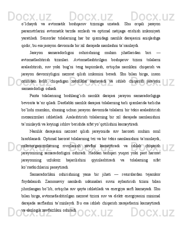 o’lchaydi   va   avtomatik   boshqaruv   tizimiga   uzatadi.   Shu   orqali   jarayon
parametrlarini   avtomatik   tarzda   sozlash   va   optimal   natijaga   erishish   imkoniyati
yaratiladi.   Sensorlar   tolalarning   har   bir   qismidagi   namlik   darajasini   aniqlashga
qodir, bu esa jarayon davomida bir xil darajada namlashni ta’minlaydi.
Jarayon   samaradorligini   oshirishning   muhim   jihatlaridan   biri   —
avtomatlashtirish   tizimlari.   Avtomatlashtirilgan   boshqaruv   tizimi   tolalarni
aralashtirish,   suv   yoki   bug’ni   teng   taqsimlash,   ortiqcha   namlikni   chiqarish   va
jarayon   davomiyligini   nazorat   qilish   imkonini   beradi.   Shu   bilan   birga,   inson
omilidan   kelib   chiqadigan   xatoliklar   kamayadi   va   ishlab   chiqarish   jarayoni
samaradorligi oshadi.
Paxta   tolalarining   boshlang’ich   namlik   darajasi   jarayon   samaradorligiga
bevosita ta’sir qiladi. Dastlabki namlik darajasi tolalarning turli qismlarida turlicha
bo’lishi mumkin, shuning uchun jarayon davomida tolalarni bir tekis aralashtirish
mexanizmlari   ishlatiladi.   Aralashtirish   tolalarning   bir   xil   darajada   namlanishini
ta’minlaydi va keyingi ishlov berishda sifat yo’qotilishini kamaytiradi.
Namlik   darajasini   nazorat   qilish   jarayonida   suv   harorati   muhim   omil
hisoblanadi. Optimal harorat tolalarning tez va bir tekis namlanishini ta’minlaydi,
mikroorganizmlarning   rivojlanish   xavfini   kamaytiradi   va   ishlab   chiqarish
jarayonining   samaradorligini   oshiradi.   Haddan   tashqari   yuqori   yoki   past   harorat
jarayonning   uzluksiz   bajarilishini   qiyinlashtiradi   va   tolalarning   sifat
ko’rsatkichlarini pasaytiradi.
Samaradorlikni   oshirishning   yana   bir   jihati   —   resurslardan   tejamkor
foydalanish.   Zamonaviy   namlash   uskunalari   suvni   aylantirish   tizimi   bilan
jihozlangan bo’lib, ortiqcha suv qayta ishlatiladi  va energiya sarfi  kamayadi. Shu
bilan   birga,   avtomatlashtirilgan   nazorat   tizimi   suv   va   elektr   energiyasini   minimal
darajada   sarflashni   ta’minlaydi.   Bu   esa   ishlab   chiqarish   xarajatlarini   kamaytiradi
va ekologik xavfsizlikni oshiradi. 