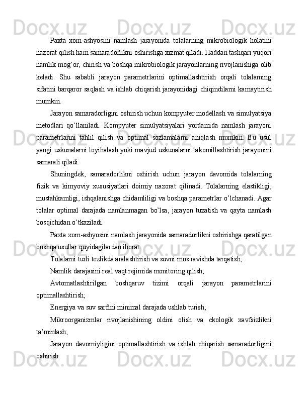 Paxta   xom-ashyosini   namlash   jarayonida   tolalarning   mikrobiologik   holatini
nazorat qilish ham samaradorlikni oshirishga xizmat qiladi. Haddan tashqari yuqori
namlik mog’or, chirish va boshqa mikrobiologik jarayonlarning rivojlanishiga olib
keladi.   Shu   sababli   jarayon   parametrlarini   optimallashtirish   orqali   tolalarning
sifatini barqaror saqlash va ishlab chiqarish jarayonidagi chiqindilarni kamaytirish
mumkin.
Jarayon samaradorligini oshirish uchun kompyuter modellash va simulyatsiya
metodlari   qo’llaniladi.   Kompyuter   simulyatsiyalari   yordamida   namlash   jarayoni
parametrlarini   tahlil   qilish   va   optimal   sozlamalarni   aniqlash   mumkin.   Bu   usul
yangi uskunalarni loyihalash yoki mavjud uskunalarni takomillashtirish jarayonini
samarali qiladi.
Shuningdek,   samaradorlikni   oshirish   uchun   jarayon   davomida   tolalarning
fizik   va   kimyoviy   xususiyatlari   doimiy   nazorat   qilinadi.   Tolalarning   elastikligi,
mustahkamligi, ishqalanishga chidamliligi va boshqa parametrlar o’lchanadi. Agar
tolalar   optimal   darajada   namlanmagan   bo’lsa,   jarayon   tuzatish   va   qayta   namlash
bosqichidan o’tkaziladi.
Paxta xom-ashyosini namlash jarayonida samaradorlikni oshirishga qaratilgan
boshqa usullar quyidagilardan iborat:
Tolalarni turli tezlikda aralashtirish va suvni mos ravishda tarqatish;
Namlik darajasini real vaqt rejimida monitoring qilish;
Avtomatlashtirilgan   boshqaruv   tizimi   orqali   jarayon   parametrlarini
optimallashtirish;
Energiya va suv sarfini minimal darajada ushlab turish;
Mikroorganizmlar   rivojlanishining   oldini   olish   va   ekologik   xavfsizlikni
ta’minlash;
Jarayon   davomiyligini   optimallashtirish   va   ishlab   chiqarish   samaradorligini
oshirish. 