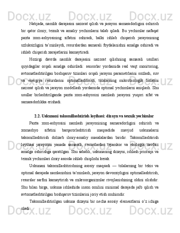 Natijada, namlik darajasini nazorat qilish va jarayon samaradorligini oshirish
bir   qator   ilmiy,   texnik   va   amaliy   yechimlarni   talab   qiladi.   Bu   yechimlar   nafaqat
paxta   xom-ashyosining   sifatini   oshiradi,   balki   ishlab   chiqarish   jarayonining
uzluksizligini ta’minlaydi, resurslardan samarali foydalanishni amalga oshiradi va
ishlab chiqarish xarajatlarini kamaytiradi.
Hozirgi   davrda   namlik   darajasini   nazorat   qilishning   samarali   usullari
quyidagilar   orqali   amalga   oshiriladi:   sensorlar   yordamida   real   vaqt   monitoring,
avtomatlashtirilgan   boshqaruv   tizimlari   orqali   jarayon   parametrlarini   sozlash,   suv
va   energiya   resurslarini   optimallashtirish,   tolalarning   mikrobiologik   holatini
nazorat qilish va jarayon modellash yordamida optimal yechimlarni aniqlash. Shu
usullar   birlashtirilganda   paxta   xom-ashyosini   namlash   jarayoni   yuqori   sifat   va
samaradorlikka erishadi.
2.2. Uskunani takomillashtirish loyihasi: dizayn va texnik yechimlar
Paxta   xom-ashyosini   namlash   jarayonining   samaradorligini   oshirish   va
xomashyo   sifatini   barqarorlashtirish   maqsadida   mavjud   uskunalarni
takomillashtirish   dolzarb   ilmiy-amaliy   masalalardan   biridir.   Takomillashtirish
loyihasi   jarayonni   yanada   samarali,   resurslardan   tejamkor   va   ekologik   xavfsiz
amalga oshirishga qaratilgan. Shu sababli, uskunaning dizayni, ishlash printsipi va
texnik yechimlari ilmiy asosda ishlab chiqilishi kerak.
Uskunani   takomillashtirishning   asosiy   maqsadi   —   tolalarning   bir   tekis   va
optimal darajada namlanishini ta’minlash, jarayon davomiyligini optimallashtirish,
resurslar   sarfini   kamaytirish   va   mikroorganizmlar   rivojlanishining   oldini   olishdir.
Shu   bilan   birga,   uskuna   ishlashida   inson   omilini   minimal   darajada   jalb   qilish   va
avtomatlashtirilgan boshqaruv tizimlarini joriy etish muhimdir.
Takomillashtirilgan   uskuna   dizayni   bir   necha   asosiy   elementlarni   o’z   ichiga
oladi: 