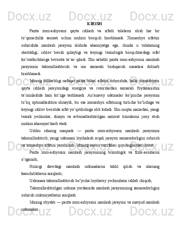 KIRISH
Paxta   xom-ashyosini   qayta   ishlash   va   sifatli   tolalarni   olish   har   bir
to’qimachilik   sanoati   uchun   muhim   bosqich   hisoblanadi.   Xomashyo   sifatini
oshirishda   namlash   jarayoni   alohida   ahamiyatga   ega,   chunki   u   tolalarning
elastikligi,   ishlov   berish   qulayligi   va   keyingi   texnologik   bosqichlardagi   sifat
ko’rsatkichlariga   bevosita   ta’sir   qiladi.   Shu   sababli   paxta   xom-ashyosini   namlash
jarayonini   takomillashtirish   va   uni   samarali   boshqarish   masalasi   dolzarb
hisoblanadi.
Ishning dolzarbligi nafaqat  paxta tolasi  sifatini  oshirishda, balki  xomashyoni
qayta   ishlash   jarayonidagi   energiya   va   resurslardan   samarali   foydalanishni
ta’minlashda   ham   ko’zga   tashlanadi.   An’anaviy   uskunalar   ko’pincha   jarayonni
to’liq   optimallashtira   olmaydi,   bu   esa   xomashyo   sifatining   turlicha   bo’lishiga   va
keyingi ishlov berishda sifat yo’qotilishiga olib keladi. Shu nuqtai nazardan, yangi
texnik   yechimlar,   dizayn   va   avtomatlashtirilgan   nazorat   tizimlarini   joriy   etish
muhim ahamiyat kasb etadi.
Ushbu   ishning   maqsadi   —   paxta   xom-ashyosini   namlash   jarayonini
takomillashtirib, yangi uskunani loyihalash orqali jarayon samaradorligini oshirish
va xomashyo sifatini yaxshilash. Ishning asosiy vazifalari quyidagilardan iborat:
Paxta   xom-ashyosini   namlash   jarayonining   texnologik   va   fizik-asoslarini
o’rganish;
Hozirgi   davrdagi   namlash   uskunalarini   tahlil   qilish   va   ularning
kamchiliklarini aniqlash;
Uskunani takomillashtirish bo’yicha loyihaviy yechimlarni ishlab chiqish;
Takomillashtirilgan  uskuna  yordamida  namlash  jarayonining samaradorligini
oshirish imkoniyatlarini aniqlash.
Ishning obyekti — paxta xom-ashyosini namlash jarayoni va mavjud namlash
uskunalari. 