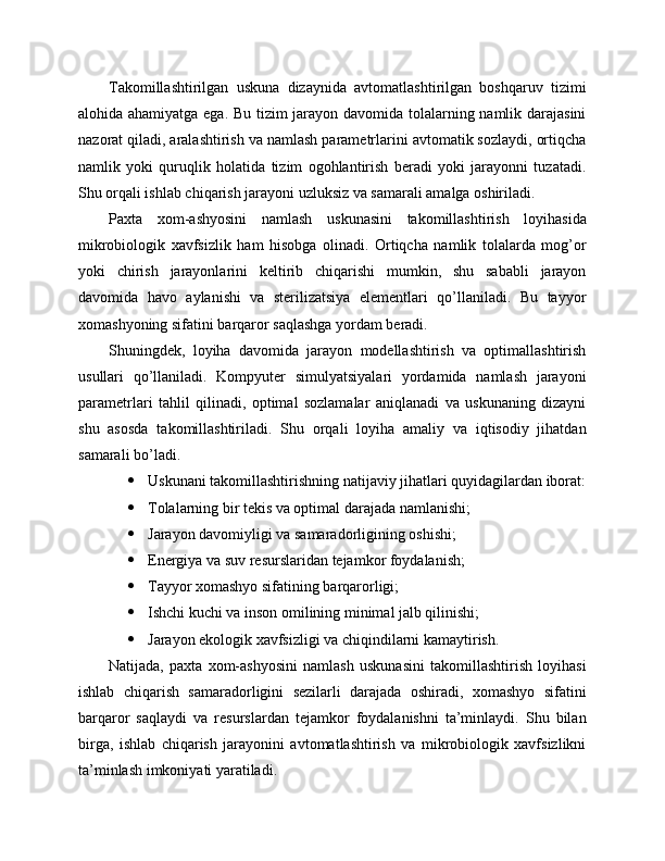 Takomillashtirilgan   uskuna   dizaynida   avtomatlashtirilgan   boshqaruv   tizimi
alohida ahamiyatga ega. Bu tizim jarayon davomida tolalarning namlik darajasini
nazorat qiladi, aralashtirish va namlash parametrlarini avtomatik sozlaydi, ortiqcha
namlik   yoki   quruqlik   holatida   tizim   ogohlantirish   beradi   yoki   jarayonni   tuzatadi.
Shu orqali ishlab chiqarish jarayoni uzluksiz va samarali amalga oshiriladi.
Paxta   xom-ashyosini   namlash   uskunasini   takomillashtirish   loyihasida
mikrobiologik   xavfsizlik   ham   hisobga   olinadi.   Ortiqcha   namlik   tolalarda   mog’or
yoki   chirish   jarayonlarini   keltirib   chiqarishi   mumkin,   shu   sababli   jarayon
davomida   havo   aylanishi   va   sterilizatsiya   elementlari   qo’llaniladi.   Bu   tayyor
xomashyoning sifatini barqaror saqlashga yordam beradi.
Shuningdek,   loyiha   davomida   jarayon   modellashtirish   va   optimallashtirish
usullari   qo’llaniladi.   Kompyuter   simulyatsiyalari   yordamida   namlash   jarayoni
parametrlari   tahlil   qilinadi,   optimal   sozlamalar   aniqlanadi   va   uskunaning   dizayni
shu   asosda   takomillashtiriladi.   Shu   orqali   loyiha   amaliy   va   iqtisodiy   jihatdan
samarali bo’ladi.
 Uskunani takomillashtirishning natijaviy jihatlari quyidagilardan iborat:
 Tolalarning bir tekis va optimal darajada namlanishi;
 Jarayon davomiyligi va samaradorligining oshishi;
 Energiya va suv resurslaridan tejamkor foydalanish;
 Tayyor xomashyo sifatining barqarorligi;
 Ishchi kuchi va inson omilining minimal jalb qilinishi;
 Jarayon ekologik xavfsizligi va chiqindilarni kamaytirish.
Natijada,   paxta   xom-ashyosini   namlash   uskunasini   takomillashtirish   loyihasi
ishlab   chiqarish   samaradorligini   sezilarli   darajada   oshiradi,   xomashyo   sifatini
barqaror   saqlaydi   va   resurslardan   tejamkor   foydalanishni   ta’minlaydi.   Shu   bilan
birga,   ishlab   chiqarish   jarayonini   avtomatlashtirish   va   mikrobiologik   xavfsizlikni
ta’minlash imkoniyati yaratiladi. 