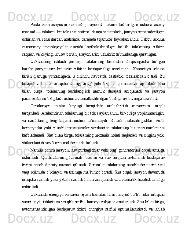 Paxta   xom-ashyosini   namlash   jarayonida   takomillashtirilgan   uskuna   asosiy
maqsad — tolalarni bir tekis va optimal darajada namlash, jarayon samaradorligini
oshirish va resurslardan maksimal darajada tejamkor foydalanishdir. Ushbu uskuna
zamonaviy   texnologiyalar   asosida   loyihalashtirilgan   bo’lib,   tolalarning   sifatini
saqlash va keyingi ishlov berish jarayonlarini uzluksiz ta’minlashga qaratilgan.
Uskunaning   ishlash   printsipi   tolalarning   kirishdan   chiqishigacha   bo’lgan
barcha   jarayonlarni   bir   tizim   sifatida   boshqarishga   asoslanadi.   Xomashyo   uskuna
kirish   qismiga   yetkazilgach,   u   birinchi   navbatda   dastlabki   tozalashdan   o’tadi.   Bu
bosqichda   tolalar   ortiqcha   chang,   urug’   yoki   begona   qismalardan   ajratiladi.   Shu
bilan   birga,   tolalarning   boshlang’ich   namlik   darajasi   aniqlanadi   va   jarayon
parametrlarini belgilash uchun avtomatlashtirilgan boshqaruv tizimiga uzatiladi.
Tozalangan   tolalar   keyingi   bosqichda   aralashtirish   mexanizmi   orqali
tarqatiladi. Aralashtirish tolalarning bir tekis aylanishini, bir-biriga yopishmasligini
va   namlikning   teng   taqsimlanishini   ta’minlaydi.   Rotorli   aralashtirgichlar,   vintli
konveyerlar yoki silindrli mexanizmlar yordamida tolalarning bir tekis namlanishi
kafolatlanadi. Shu bilan birga, tolalarning mexanik holati saqlanadi va singish yoki
shikastlanish xavfi minimal darajada bo’ladi.
Namlik berish jarayoni suv purkagichlar yoki bug’ generatorlari orqali amalga
oshiriladi.   Qurilmalarning   harorati,   bosimi   va   suv   miqdori   avtomatik   boshqaruv
tizimi   orqali   doimiy   nazorat   qilinadi.   Sensorlar   tolalarning   namlik   darajasini   real
vaqt rejimida o’lchaydi va tizimga ma’lumot beradi. Shu orqali jarayon davomida
ortiqcha namlik yoki yetarli namlik holati aniqlanadi va avtomatik tuzatish amalga
oshiriladi.
Uskunada energiya va suvni tejash tizimlari ham mavjud bo’lib, ular ortiqcha
suvni qayta ishlash va issiqlik sarfini kamaytirishga xizmat qiladi. Shu bilan birga,
avtomatlashtirilgan   boshqaruv   tizimi   energiya   sarfini   optimallashtiradi   va   ishlab 