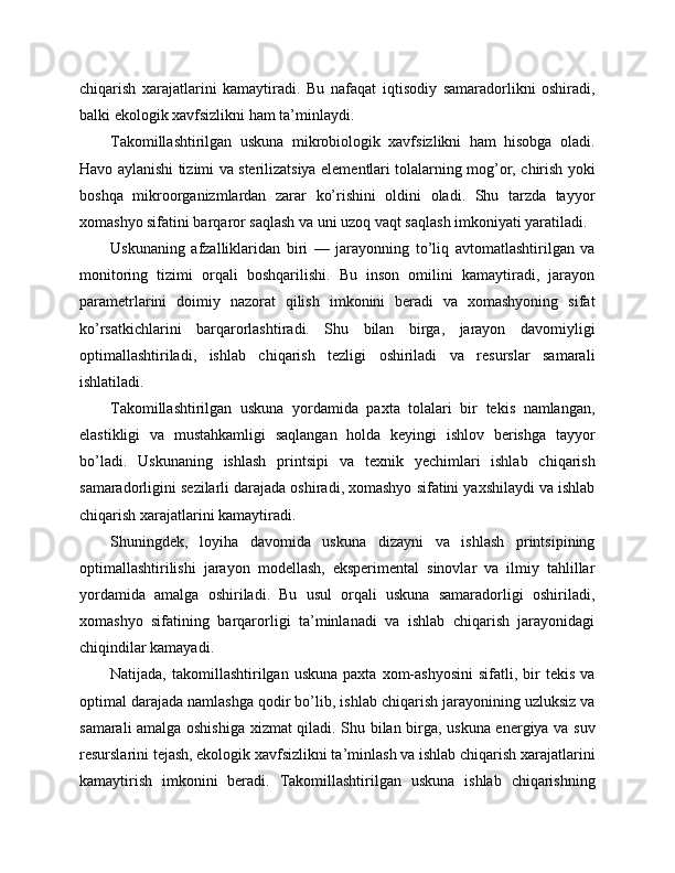 chiqarish   xarajatlarini   kamaytiradi.   Bu   nafaqat   iqtisodiy   samaradorlikni   oshiradi,
balki ekologik xavfsizlikni ham ta’minlaydi.
Takomillashtirilgan   uskuna   mikrobiologik   xavfsizlikni   ham   hisobga   oladi.
Havo aylanishi tizimi va sterilizatsiya elementlari tolalarning mog’or, chirish yoki
boshqa   mikroorganizmlardan   zarar   ko’rishini   oldini   oladi.   Shu   tarzda   tayyor
xomashyo sifatini barqaror saqlash va uni uzoq vaqt saqlash imkoniyati yaratiladi.
Uskunaning   afzalliklaridan   biri   —   jarayonning   to’liq   avtomatlashtirilgan   va
monitoring   tizimi   orqali   boshqarilishi.   Bu   inson   omilini   kamaytiradi,   jarayon
parametrlarini   doimiy   nazorat   qilish   imkonini   beradi   va   xomashyoning   sifat
ko’rsatkichlarini   barqarorlashtiradi.   Shu   bilan   birga,   jarayon   davomiyligi
optimallashtiriladi,   ishlab   chiqarish   tezligi   oshiriladi   va   resurslar   samarali
ishlatiladi.
Takomillashtirilgan   uskuna   yordamida   paxta   tolalari   bir   tekis   namlangan,
elastikligi   va   mustahkamligi   saqlangan   holda   keyingi   ishlov   berishga   tayyor
bo’ladi.   Uskunaning   ishlash   printsipi   va   texnik   yechimlari   ishlab   chiqarish
samaradorligini sezilarli darajada oshiradi, xomashyo sifatini yaxshilaydi va ishlab
chiqarish xarajatlarini kamaytiradi.
Shuningdek,   loyiha   davomida   uskuna   dizayni   va   ishlash   printsipining
optimallashtirilishi   jarayon   modellash,   eksperimental   sinovlar   va   ilmiy   tahlillar
yordamida   amalga   oshiriladi.   Bu   usul   orqali   uskuna   samaradorligi   oshiriladi,
xomashyo   sifatining   barqarorligi   ta’minlanadi   va   ishlab   chiqarish   jarayonidagi
chiqindilar kamayadi.
Natijada,  takomillashtirilgan  uskuna   paxta  xom-ashyosini  sifatli,  bir   tekis  va
optimal darajada namlashga qodir bo’lib, ishlab chiqarish jarayonining uzluksiz va
samarali amalga oshishiga xizmat qiladi. Shu bilan birga, uskuna energiya va suv
resurslarini tejash, ekologik xavfsizlikni ta’minlash va ishlab chiqarish xarajatlarini
kamaytirish   imkonini   beradi.   Takomillashtirilgan   uskuna   ishlab   chiqarishning 