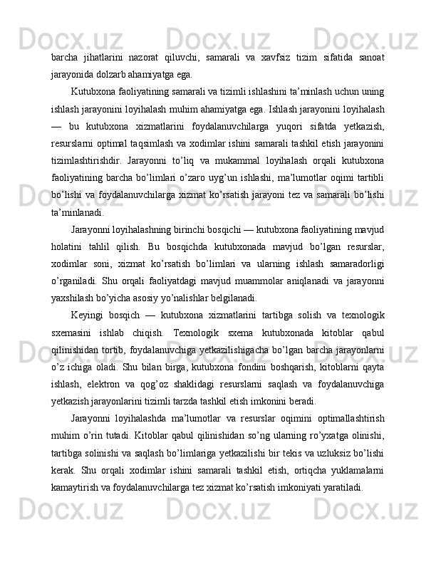barcha   jihatlarini   nazorat   qiluvchi,   samarali   va   xavfsiz   tizim   sifatida   sanoat
jarayonida dolzarb ahamiyatga ega.
Kutubxona faoliyatining samarali va tizimli ishlashini ta’minlash uchun uning
ishlash jarayonini loyihalash muhim ahamiyatga ega. Ishlash jarayonini loyihalash
—   bu   kutubxona   xizmatlarini   foydalanuvchilarga   yuqori   sifatda   yetkazish,
resurslarni optimal  taqsimlash va xodimlar  ishini  samarali  tashkil  etish jarayonini
tizimlashtirishdir.   Jarayonni   to’liq   va   mukammal   loyihalash   orqali   kutubxona
faoliyatining   barcha   bo’limlari   o’zaro   uyg’un   ishlashi,   ma’lumotlar   oqimi   tartibli
bo’lishi   va  foydalanuvchilarga   xizmat   ko’rsatish   jarayoni   tez  va  samarali  bo’lishi
ta’minlanadi.
Jarayonni loyihalashning birinchi bosqichi — kutubxona faoliyatining mavjud
holatini   tahlil   qilish.   Bu   bosqichda   kutubxonada   mavjud   bo’lgan   resurslar,
xodimlar   soni,   xizmat   ko’rsatish   bo’limlari   va   ularning   ishlash   samaradorligi
o’rganiladi.   Shu   orqali   faoliyatdagi   mavjud   muammolar   aniqlanadi   va   jarayonni
yaxshilash bo’yicha asosiy yo’nalishlar belgilanadi.
Keyingi   bosqich   —   kutubxona   xizmatlarini   tartibga   solish   va   texnologik
sxemasini   ishlab   chiqish.   Texnologik   sxema   kutubxonada   kitoblar   qabul
qilinishidan   tortib, foydalanuvchiga  yetkazilishigacha   bo’lgan  barcha  jarayonlarni
o’z   ichiga   oladi.   Shu   bilan   birga,   kutubxona   fondini   boshqarish,   kitoblarni   qayta
ishlash,   elektron   va   qog’oz   shaklidagi   resurslarni   saqlash   va   foydalanuvchiga
yetkazish jarayonlarini tizimli tarzda tashkil etish imkonini beradi.
Jarayonni   loyihalashda   ma’lumotlar   va   resurslar   oqimini   optimallashtirish
muhim  o’rin  tutadi.  Kitoblar  qabul   qilinishidan  so’ng  ularning ro’yxatga  olinishi,
tartibga solinishi va saqlash bo’limlariga yetkazilishi bir tekis va uzluksiz bo’lishi
kerak.   Shu   orqali   xodimlar   ishini   samarali   tashkil   etish,   ortiqcha   yuklamalarni
kamaytirish va foydalanuvchilarga tez xizmat ko’rsatish imkoniyati yaratiladi. 