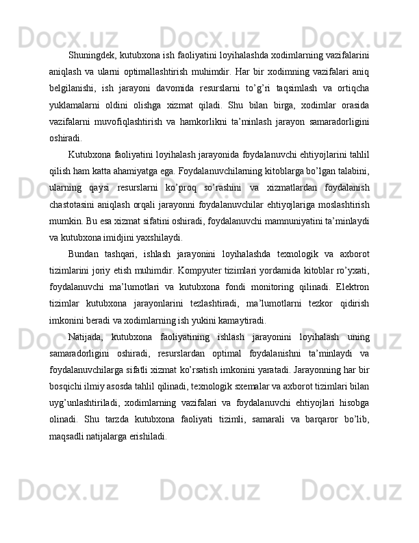Shuningdek, kutubxona ish faoliyatini loyihalashda xodimlarning vazifalarini
aniqlash   va   ularni   optimallashtirish   muhimdir.   Har   bir   xodimning   vazifalari   aniq
belgilanishi,   ish   jarayoni   davomida   resurslarni   to’g’ri   taqsimlash   va   ortiqcha
yuklamalarni   oldini   olishga   xizmat   qiladi.   Shu   bilan   birga,   xodimlar   orasida
vazifalarni   muvofiqlashtirish   va   hamkorlikni   ta’minlash   jarayon   samaradorligini
oshiradi.
Kutubxona faoliyatini loyihalash jarayonida foydalanuvchi ehtiyojlarini tahlil
qilish ham katta ahamiyatga ega. Foydalanuvchilarning kitoblarga bo’lgan talabini,
ularning   qaysi   resurslarni   ko’proq   so’rashini   va   xizmatlardan   foydalanish
chastotasini  aniqlash  orqali  jarayonni  foydalanuvchilar  ehtiyojlariga moslashtirish
mumkin. Bu esa xizmat sifatini oshiradi, foydalanuvchi mamnuniyatini ta’minlaydi
va kutubxona imidjini yaxshilaydi.
Bundan   tashqari,   ishlash   jarayonini   loyihalashda   texnologik   va   axborot
tizimlarini joriy etish muhimdir. Kompyuter tizimlari yordamida kitoblar ro’yxati,
foydalanuvchi   ma’lumotlari   va   kutubxona   fondi   monitoring   qilinadi.   Elektron
tizimlar   kutubxona   jarayonlarini   tezlashtiradi,   ma’lumotlarni   tezkor   qidirish
imkonini beradi va xodimlarning ish yukini kamaytiradi.
Natijada,   kutubxona   faoliyatining   ishlash   jarayonini   loyihalash   uning
samaradorligini   oshiradi,   resurslardan   optimal   foydalanishni   ta’minlaydi   va
foydalanuvchilarga sifatli xizmat ko’rsatish imkonini yaratadi. Jarayonning har bir
bosqichi ilmiy asosda tahlil qilinadi, texnologik sxemalar va axborot tizimlari bilan
uyg’unlashtiriladi,   xodimlarning   vazifalari   va   foydalanuvchi   ehtiyojlari   hisobga
olinadi.   Shu   tarzda   kutubxona   faoliyati   tizimli,   samarali   va   barqaror   bo’lib,
maqsadli natijalarga erishiladi. 