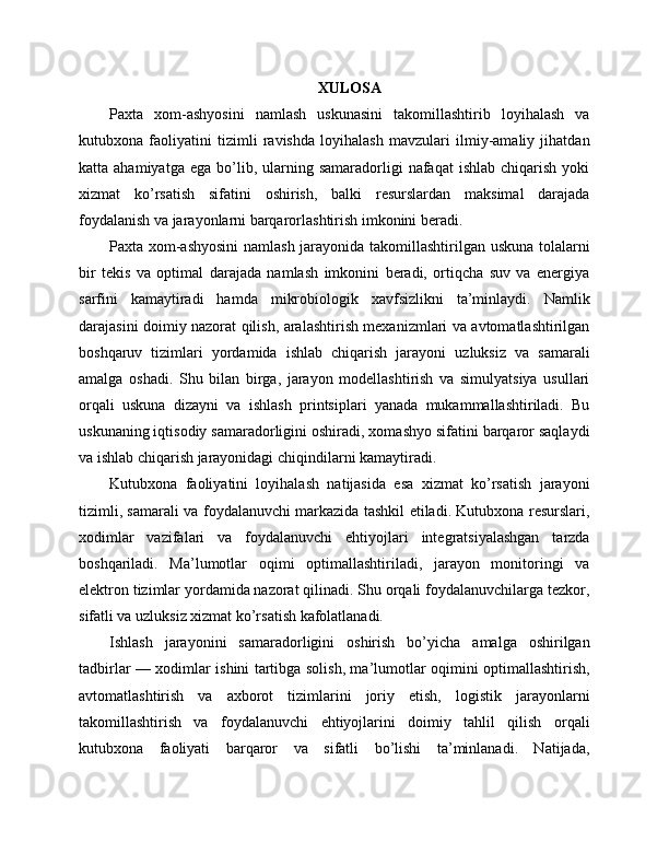 XULOSA
Paxta   xom-ashyosini   namlash   uskunasini   takomillashtirib   loyihalash   va
kutubxona   faoliyatini   tizimli   ravishda   loyihalash   mavzulari   ilmiy-amaliy   jihatdan
katta  ahamiyatga  ega   bo’lib,  ularning  samaradorligi   nafaqat   ishlab  chiqarish  yoki
xizmat   ko’rsatish   sifatini   oshirish,   balki   resurslardan   maksimal   darajada
foydalanish va jarayonlarni barqarorlashtirish imkonini beradi.
Paxta xom-ashyosini  namlash jarayonida takomillashtirilgan uskuna tolalarni
bir   tekis   va   optimal   darajada   namlash   imkonini   beradi,   ortiqcha   suv   va   energiya
sarfini   kamaytiradi   hamda   mikrobiologik   xavfsizlikni   ta’minlaydi.   Namlik
darajasini doimiy nazorat qilish, aralashtirish mexanizmlari va avtomatlashtirilgan
boshqaruv   tizimlari   yordamida   ishlab   chiqarish   jarayoni   uzluksiz   va   samarali
amalga   oshadi.   Shu   bilan   birga,   jarayon   modellashtirish   va   simulyatsiya   usullari
orqali   uskuna   dizayni   va   ishlash   printsiplari   yanada   mukammallashtiriladi.   Bu
uskunaning iqtisodiy samaradorligini oshiradi, xomashyo sifatini barqaror saqlaydi
va ishlab chiqarish jarayonidagi chiqindilarni kamaytiradi.
Kutubxona   faoliyatini   loyihalash   natijasida   esa   xizmat   ko’rsatish   jarayoni
tizimli, samarali va foydalanuvchi markazida tashkil etiladi. Kutubxona resurslari,
xodimlar   vazifalari   va   foydalanuvchi   ehtiyojlari   integratsiyalashgan   tarzda
boshqariladi.   Ma’lumotlar   oqimi   optimallashtiriladi,   jarayon   monitoringi   va
elektron tizimlar yordamida nazorat qilinadi. Shu orqali foydalanuvchilarga tezkor,
sifatli va uzluksiz xizmat ko’rsatish kafolatlanadi.
Ishlash   jarayonini   samaradorligini   oshirish   bo’yicha   amalga   oshirilgan
tadbirlar — xodimlar ishini tartibga solish, ma’lumotlar oqimini optimallashtirish,
avtomatlashtirish   va   axborot   tizimlarini   joriy   etish,   logistik   jarayonlarni
takomillashtirish   va   foydalanuvchi   ehtiyojlarini   doimiy   tahlil   qilish   orqali
kutubxona   faoliyati   barqaror   va   sifatli   bo’lishi   ta’minlanadi.   Natijada, 