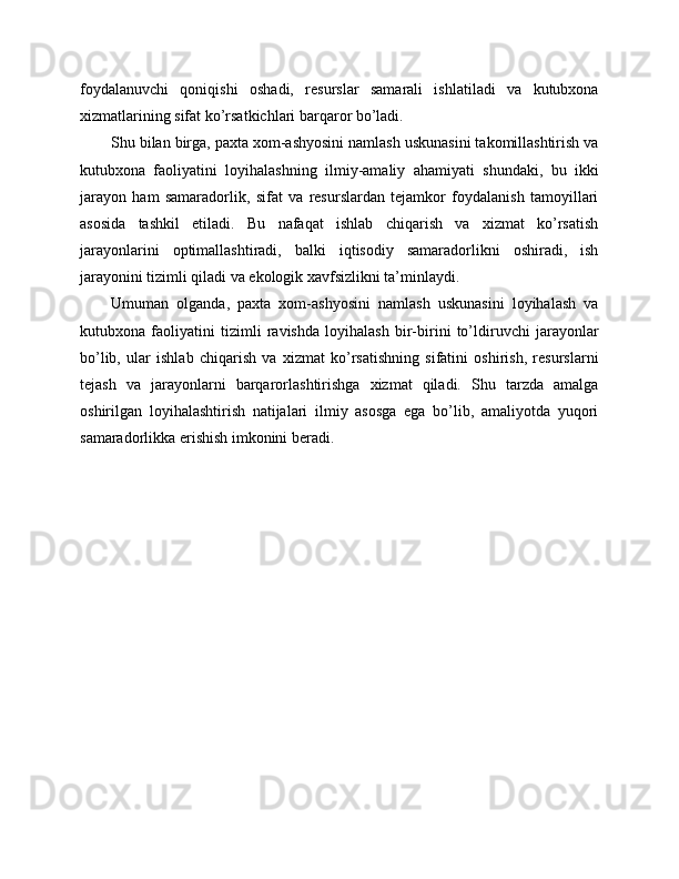 foydalanuvchi   qoniqishi   oshadi,   resurslar   samarali   ishlatiladi   va   kutubxona
xizmatlarining sifat ko’rsatkichlari barqaror bo’ladi.
Shu bilan birga, paxta xom-ashyosini namlash uskunasini takomillashtirish va
kutubxona   faoliyatini   loyihalashning   ilmiy-amaliy   ahamiyati   shundaki,   bu   ikki
jarayon   ham   samaradorlik,   sifat   va   resurslardan   tejamkor   foydalanish   tamoyillari
asosida   tashkil   etiladi.   Bu   nafaqat   ishlab   chiqarish   va   xizmat   ko’rsatish
jarayonlarini   optimallashtiradi,   balki   iqtisodiy   samaradorlikni   oshiradi,   ish
jarayonini tizimli qiladi va ekologik xavfsizlikni ta’minlaydi.
Umuman   olganda,   paxta   xom-ashyosini   namlash   uskunasini   loyihalash   va
kutubxona   faoliyatini   tizimli   ravishda   loyihalash   bir-birini   to’ldiruvchi   jarayonlar
bo’lib,   ular   ishlab   chiqarish   va   xizmat   ko’rsatishning   sifatini   oshirish,   resurslarni
tejash   va   jarayonlarni   barqarorlashtirishga   xizmat   qiladi.   Shu   tarzda   amalga
oshirilgan   loyihalashtirish   natijalari   ilmiy   asosga   ega   bo’lib,   amaliyotda   yuqori
samaradorlikka erishish imkonini beradi. 