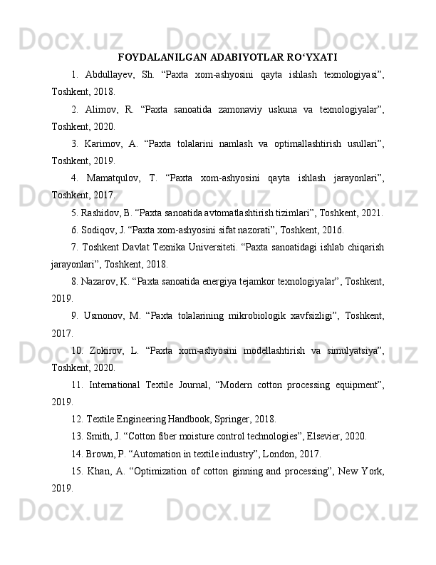 FOYDALANILGAN ADABIYOTLAR RO YXATIʻ
1.   Abdullayev,   Sh.   “Paxta   xom-ashyosini   qayta   ishlash   texnologiyasi”,
Toshkent, 2018.
2.   Alimov,   R.   “Paxta   sanoatida   zamonaviy   uskuna   va   texnologiyalar”,
Toshkent, 2020.
3.   Karimov,   A.   “Paxta   tolalarini   namlash   va   optimallashtirish   usullari”,
Toshkent, 2019.
4.   Mamatqulov,   T.   “Paxta   xom-ashyosini   qayta   ishlash   jarayonlari”,
Toshkent, 2017.
5. Rashidov, B. “Paxta sanoatida avtomatlashtirish tizimlari”, Toshkent, 2021.
6. Sodiqov, J. “Paxta xom-ashyosini sifat nazorati”, Toshkent, 2016.
7. Toshkent  Davlat  Texnika Universiteti. “Paxta sanoatidagi  ishlab chiqarish
jarayonlari”, Toshkent, 2018.
8. Nazarov, K. “Paxta sanoatida energiya tejamkor texnologiyalar”, Toshkent,
2019.
9.   Usmonov,   M.   “Paxta   tolalarining   mikrobiologik   xavfsizligi”,   Toshkent,
2017.
10.   Zokirov,   L.   “Paxta   xom-ashyosini   modellashtirish   va   simulyatsiya”,
Toshkent, 2020.
11.   International   Textile   Journal,   “Modern   cotton   processing   equipment”,
2019.
12. Textile Engineering Handbook, Springer, 2018.
13. Smith, J. “Cotton fiber moisture control technologies”, Elsevier, 2020.
14. Brown, P. “Automation in textile industry”, London, 2017.
15.   Khan,   A.   “Optimization   of   cotton   ginning   and   processing”,   New   York,
2019. 